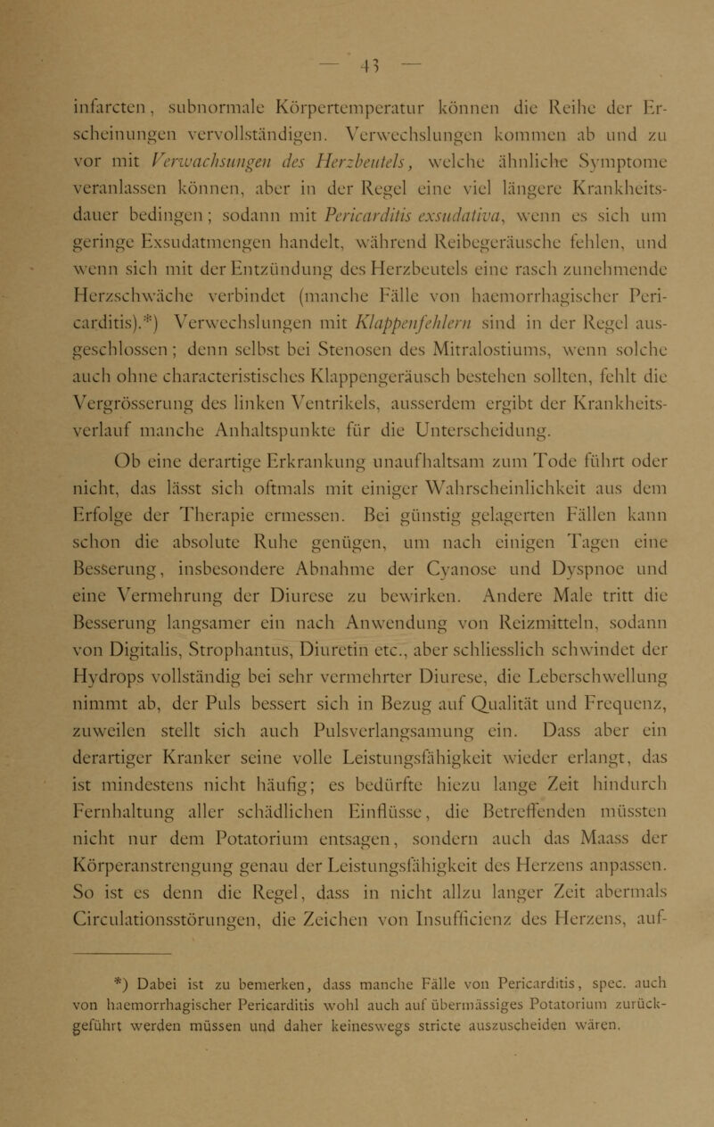 infarcten, subnormale Körpertemperatur können die Reihe der Er- scheinungen vervollständigen. Verwechslungen kommen ab und zu vor mit Verwachsungen des Herzbeutels, welche ähnliche Symptome veranlassen können, aber in der Regel eine viel längere Krankheits- dauer bedingen ; sodann mit Pericarditis exsudativa, wenn es sich um geringe Exsudatmengen handelt, während Reibegeräusche fehlen, und wenn sich mit der Entzündung des Herzbeutels eine rasch zunehmende Herzschwäche verbindet (manche Fälle von haemorrhagischer Peri- carditis). :i:) Verwechslungen mit Klappenfehlern sind in der Regel aus- geschlossen ; denn selbst bei Stenosen des Mitralostiums, wenn solche auch ohne characteristisches Klappengeräusch bestehen sollten, fehlt die Vergrösserung des linken Ventrikels, ausserdem ergibt der Krankheits- verlauf manche Anhaltspunkte für die Unterscheidung. Ob eine derartige Erkrankung unaufhaltsam zum Tode führt oder nicht, das lässt sich oftmals mit einiger Wahrscheinlichkeit aus dem Erfolge der Therapie ermessen. Bei günstig gelagerten Fällen kann schon die absolute Ruhe genügen, um nach einigen Tagen eine Besserung, insbesondere Abnahme der Cyanose und Dyspnoe und eine Vermehrung der Diurese zu bewirken. Andere Male tritt die Besserung langsamer ein nach Anwendung von Reizmitteln, sodann von Digitalis, Strophantüs, Diuretin etc., aber schliesslich schwindet der Hydrops vollständig bei sehr vermehrter Diurese, die Leberschwellung nimmt ab, der Puls bessert sich in Bezug auf Qualität und Frequenz, zuweilen stellt sich auch Pulsverlangsamung ein. Dass aber ein derartiger Kranker seine volle Leistungsfähigkeit wieder erlangt, das ist mindestens nicht häufig; es bedürfte hiezu lange Zeit hindurch Fernhaltung aller schädlichen Einflüsse, die Betreffenden müssten nicht nur dem Potatorium entsagen, sondern auch das Maass der Körperanstrengung genau der Leistungsfähigkeit des Herzens anpassen. So ist es denn die Regel, dass in nicht allzu langer Zeit abermals Circulationsstörungen, die Zeichen von Insuffizienz des Herzens, auf- *) Dabei ist zu bemerken, dass manche Fälle von Pericarditis, spec. auch von haemorrhagischer Pericarditis wohl auch auf übermässiges Potatorium zurück- geführt werden müssen und daher keineswegs stricte auszuscheiden wären.