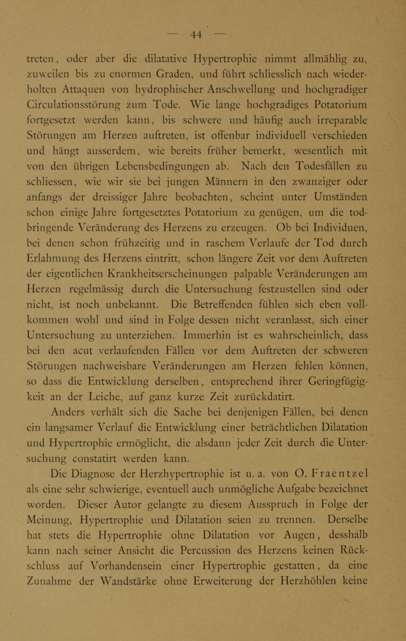 treten, oder aber die dilatative Hypertrophie nimmt allmählig zu, zuweilen bis zu enormen Graden, und führt schliesslich nach wieder- holten Attaquen von hydrophischcr Anschwellung und hochgradiger Circulationsstörung zum Tode. Wie lange hochgradiges Potatorium fortgesetzt werden kann, bis schwere und häufig auch irreparable Störungen am Herzen auftreten, ist offenbar individuell verschieden und hängt ausserdem, wie bereits früher bemerkt, wesentlich mit von den übrigen Lebensbedingungen ab. Nach den Todesfallen zu schliessen. wie wir sie bei jungen Männern in den zwanziger oder anfangs der dreissiger Jahre beobachten, scheint unter Umständen schon einige Jahre fortgesetztes Potatorium zu genügen, um die tod- bringende Veränderung des Herzens zu erzeugen. Ob bei Individuen, bei denen schon frühzeitig und in raschem Verlaufe der Tod durch Erlahmung des Herzens eintritt, schon längere Zeit vor dem Auftreten der eigentlichen Krankheitserscheinungen palpable Veränderungen am Herzen regelmässig durch die Untersuchung festzustellen sind oder nicht, ist noch unbekannt. Die Betreffenden fühlen sich eben voll- kommen wohl und sind in Folge dessen nicht veranlasst, sich einer Untersuchung zu unterziehen. Immerhin ist es wahrscheinlich, dass bei den acut verlaufenden Fällen vor dem Auftreten der schweren Störungen nachweisbare Veränderungen am Herzen fehlen können, so dass die Entwicklung derselben, entsprechend ihrer Geringfügig- keit an der Leiche, auf ganz kurze Zeit zurückdatirt. Anders verhält sich die Sache bei denjenigen Fällen, bei denen ein langsamer Verlauf die Entwicklung einer beträchtlichen Dilatation und Hypertrophie ermöglicht, die alsdann jeder Zeit durch die Unter- suchung constatirt werden kann. Die Diagnose der Herzhypertrophie ist u.a. von O. Fraentzel als eine sehr schwierige, eventuell auch unmögliche Aufgabe bezeichnet worden. Dieser Autor gelangte zu diesem Ausspruch in Folge der Meinung, Hypertrophie und Dilatation seien zu trennen. Derselbe hat stets die Hypertrophie ohne Dilatation vor Augen, desshalb kann nach seiner Ansicht die Percussion des Herzens keinen Rück- schluss auf Vorhandensein einer Hypertrophie gestatten, da eine Zunahme der Wandstärke ohne Erweiterung der Herzhöhlen keine