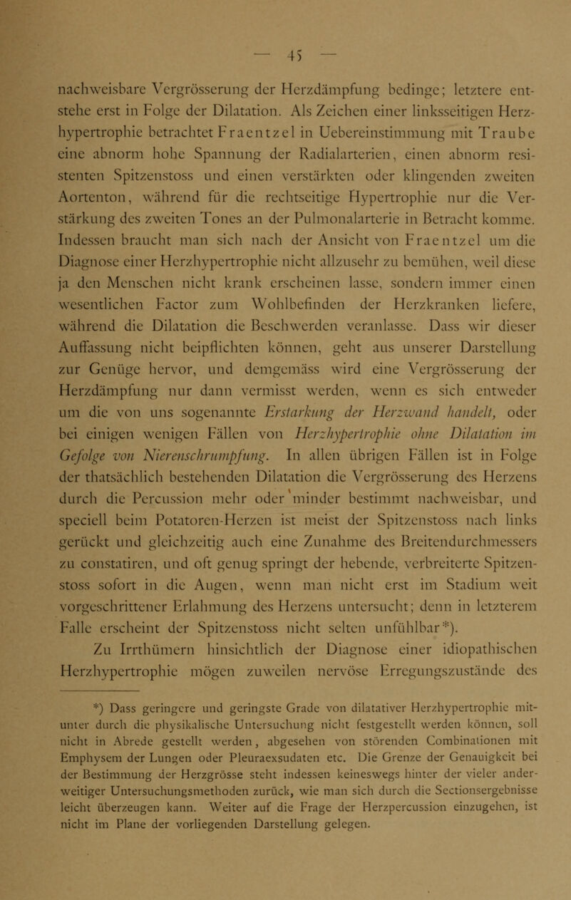 nachweisbare Vergrösserung der Herzdämpfung bedinge; letztere ent- stehe erst in Folge der Dilatation. Als Zeichen einer linksseitigen Herz- hypertrophie betrachtet Fraentzel in Uebereinstimmung mit Traube eine abnorm hohe Spannung der Radialarterien, einen abnorm resi- stenten Spitzenstoss und einen verstärkten oder klingenden zweiten Aortenton, während für die rechtseitige Hypertrophie nur die Ver- stärkung des zweiten Tones an der Pulmonalarterie in Betracht komme. Indessen braucht man sich nach der Ansicht von Fraentzel um die Diagnose einer Herzhypertrophie nicht allzusehr zu bemühen, weil diese ja den Menschen nicht krank erscheinen lasse, sondern immer einen wesentlichen Factor zum Wohlbefinden der Herzkranken liefere, während die Dilatation die Beschwerden veranlasse. Dass wir dieser Auffassung nicht beipflichten können, geht aus unserer Darstellung zur Genüge hervor, und demgemäss wird eine Vergrösserung der Herzdämpfung nur dann vermisst werden, wenn es sich entweder um die von uns sogenannte Erstarkung der Herzwand handelt, oder bei einigen wenigen Fällen von Herzhypertrophie ohne Dilatation im Gefolge von Nierenschrumpfung. In allen übrigen Fällen ist in Folge der thatsächlich bestehenden Dilatation die Vergrösserung des Herzens durch die Percussion mehr oder minder bestimmt nachweisbar, und speciell beim Potatoren-Herzen ist meist der Spitzenstoss nach links gerückt und gleichzeitig auch eine Zunahme des Breitendurchmessers zu constatiren, und oft genug springt der hebende, verbreiterte Spitzen- stoss sofort in die Augen, wenn man nicht erst im Stadium weit vorgeschrittener Erlahmung des Herzens untersucht; denn in letzterem Falle erscheint der Spitzenstoss nicht selten unfühlbar*). Zu Irrthümern hinsichtlich der Diagnose einer idiopathischen Herzhypertrophie mögen zuweilen nervöse Erregungszustände des *) Dass geringere und geringste Grade von dilatativer Herzhypertrophie mit- unter durch die physikalische Untersuchung nicht festgestellt werden können, soll nicht in Abrede gestellt werden, abgesehen von störenden Combinationen mit Emphysem der Lungen oder Pleuraexsudaten etc. Die Grenze der Genauigkeit bei der Bestimmung der Herzgrösse steht indessen keineswegs hinter der vieler ander- weitiger Untersuchungsmethoden zurück, wie man sich durch die Sectionsergebnisse leicht überzeugen kann. Weiter auf die Frage der Herzpercussion einzugehen, ist nicht im Plane der vorliegenden Darstellung gelegen.