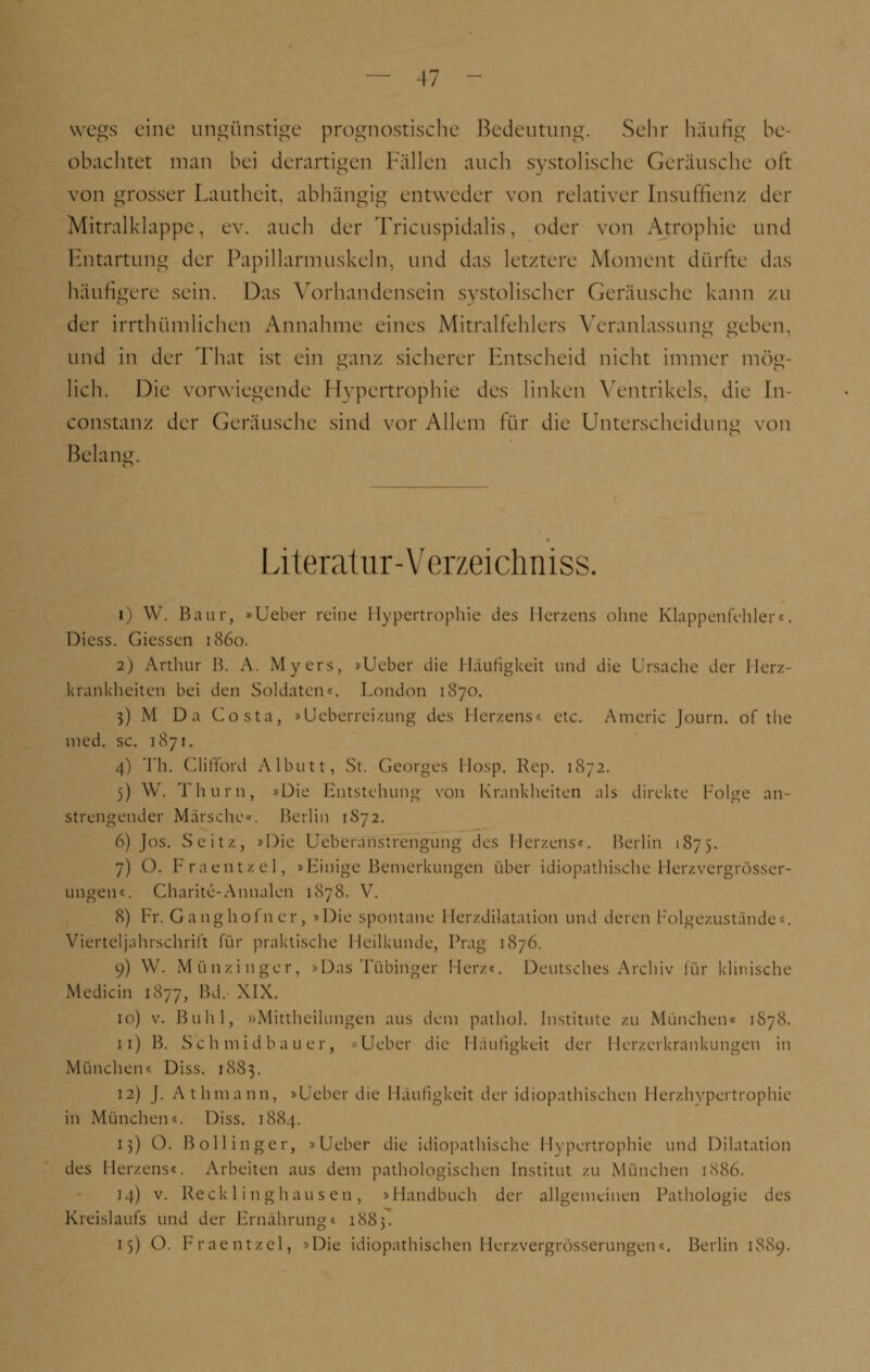 wegs eine ungünstige prognostische Bedeutung. Sehr häufig be- obachtet man bei derartigen Fällen auch systolische Geräusche oft von grosser Lautheit, abhängig entweder von relativer [nsuffienz der Mitralklappe, ev. auch der Tricuspidalis, oder von Atrophie und Entartung der Papillarmuskeln, und das letztere Moment dürfte das häufigere sein. Das Vorhandensein systolischer Geräusche kann zu der irrthümlichen Annahme eines Mitralfehlers Veranlassung gehen, und in der That ist ein ganz sicherer Entscheid nicht immer mög- lich. Die vorwiegende Hypertrophie des linken Ventrikels, die In constanz der Geräusche sind vor Allem für die Unterscheidung von Beiana. Literatur-Verzeichniss. i) W. Baur, »lieber reine Hypertrophie des Herzens ohne Klappenfehler«. Dicss. dessen 1860. 2) Arthur B. A. Myers, »Ueber die Häufigkeit und die Ursache der Herz- krankheiten bei den Soldaten«. London 1870. 3) M Da Costa, »Ueberreizung des Herzens« etc. Americ Journ. of the med. sc. 1871. 4) Th. Clifford Albutt, St. Georges Hosp. Rep. 1872. 5) W. Thurn, »Die Entstehung von Krankheiten als direkte Folge an- strengender Marsche«. Berlin 1872. 6) Jos. Seit/., »Die Ueberanstrengung des Herzens«, Berlin 1875. 7) O. Fraentzel, »Einige Bemerkungen über idiopathische Herzvergrösser- ungen«. Charite-Anualen 1878. V. 8) Fr. Ganghofner3 »Die spontane Herzdilatation und deren Folgezustände . Vierteljahrschrift für praktische Heilkunde, Prag 1876. 9) W. Münxinger, »Das Tübinger Her/«. Deutsches Archiv für klinische Mediän 1877, Bd. XIX. 10) v. Buhl, »Mittheilungen aus dein pathol. Institute zu München« 1878. 11) B. Schmidbauer, «Ueber die Häufigkeit der Herzerkrankungen in München« Diss. 1883. 12) J. Athmann, »Ueber die Häufigkeit der idiopathischen Herzhypertrophie in München«. Diss. 1884. 13) O. Bollinger, »Ueber die idiopathische Hypertrophie und Dilatation des Herzens«. Arbeiten aus dem pathologischen Institut zu München 1886. 14) v. Reck 1 i nghau sen, »Handbuch der allgemeinen Pathologie des Kreislaufs und der Ernährung« 1883. 1$) O. Fraentzel, »Die idiopathischen Herzvergrösserungen«. Berlin 1889.