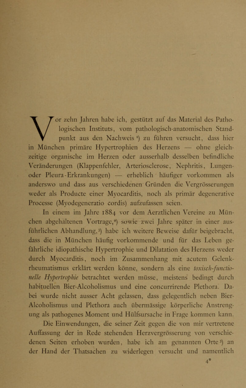 Vor zehn Jahren habe ich, gestützt auf das Material des Patho- logischen Instituts, vom pathologisch-anatomischen Stand- punkt aus den Nachweis *) zu führen versucht, dass hier in München primäre Hypertrophien des Herzens — ohne gleich- zeitige organische im Herzen oder ausserhalb desselben befindliche Veränderungen (Klappenfehler, Arteriosclerose, Nephritis, Lungen- oder Pleura-Erkrankungen) — erheblich häufiger vorkommen als anderswo und dass aus verschiedenen Gründen die Vergrösserungen weder als Producte einer Myocarditis, noch als primär degenerative Processe (Myodegeneratio cordis) aufzufassen seien. In einem im Jahre 1884 vor dem Aerztlichen Vereine zu Mün- chen abgehaltenen Vortrage,2) sowie zwei Jahre später in einer aus- führlichen Abhandlung,3) habe ich weitere Beweise dafür beigebracht, dass die in München häufig vorkommende und für das Leben ge- fährliche idiopathische Hypertrophie und Dilatation des Herzens weder durch Myocarditis, noch im Zusammenhang mit acutem Gelenk- rheumatismus erklärt werden könne, sondern als eine toxisch-fimctio- nelle Hypertrophie betrachtet werden müsse, meistens bedingt durch habituellen Bier-Alcoholismus und eine coneurrirende Plethora. Da- bei wurde nicht ausser Acht gelassen, dass gelegentlich neben Bicr- Alcoholismus und Plethora auch übermässige körperliche Anstreng- ung als pathogenes Moment und Hülfsursache in Frage kommen kann. Die Einwendungen, die seiner Zeit gegen die von mir vertretene Auffassung der in Rede stehenden Herzvergrösserung von verschie- denen Seiten erhoben wurden, habe ich am genannten Orte3) an der Hand der Thatsachen zu widerlegen versucht und namentlich 4*