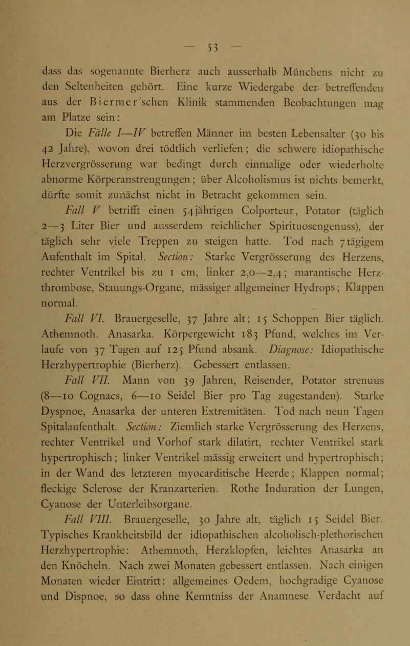 dass das sogenannte Bierherz auch ausserhalb Münchens nicht zu den Seltenheiten gehört. Eine kurze Wiedergabe der betreffenden aus der Biermer'sehen Klinik stammenden Beobachtungen mag am Platze sein: Die Fälle I—IV betreffen Männer im besten Lebensalter (30 bis 42 Jahre), wovon drei tödtlich verliefen ; die schwere idiopathische Herzvergrösserung war bedingt durch einmalige oder wiederholte abnorme Körperanstrengungen; über Alcoholismus ist nichts bemerkt, dürfte somit zunächst nicht in Betracht gekommen sein. Fall V betrifft einen 54jährigen Colporteur, Potator (täglich 2 — 3 Liter Bier und ausserdem reichlicher Spirituosengenuss), der täglich sehr viele Treppen zu steigen hatte. Tod nach 7tägigem Aufenthalt im Spital. Section: Starke Vergrösserung des Herzens, rechter Ventrikel bis zu 1 cm, linker 2,0—2,4; marantische Herz- thrombose, Stauungs-Organe, massiger allgemeiner Hydrops; Klappen normal. Fall VI. Brauergcselle, 37 Jahre alt; 15 Schoppen Bier täglich. Athemnoth. Anasarka. Körpergewicht 183 Pfund, welches im Ver- laufe von 37 Tagen auf 125 Pfund absank. Diagnose: Idiopathische Herzhypertrophie (Bierherz). Gebessert entlassen. Fall VII. Mann von 39 Jahren, Reisender, Potator strenuus (8—10 Cognacs, 6—10 Seidel Bier pro Tag zugestanden). Starke Dyspnoe, Anasarka der unteren Extremitäten. Tod nach neun Tagen Spitalaufenthalt. Section : Ziemlich starke Vergrösserung des Herzens, rechter Ventrikel und Vorhof stark dilatirt, rechter Ventrikel stark hypertrophisch; linker Ventrikel massig erweitert und hypertrophisch; in der Wand des letzteren myocarditische Heerde; Klappen normal; fleckige Sclerose der Kranzarterien. Rothe Induration der Lungen, Cyanose der Unterleibsorgane. Fall VIII. Brauergeselle, 30 Jahre alt, täglich 15 Seidel Bier. Typisches Krankheitsbild der idiopathischen alcoholisch-plethorischen Herzhypertrophie: Athemnoth, Herzklopfen, leichtes Anasarka an den Knöcheln. Nach zwei Monaten gebessert entlassen. Nach einigen Monaten wieder Eintritt: allgemeines Oedem, hochgradige Cyanose und Dispnoe, so dass ohne Kenntniss der Anamnese Verdacht auf