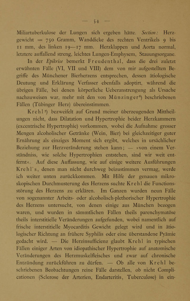 Miliartuberkulose der Lungen sich ergeben hätte. Section: Herz- gewicht = 750 Gramm, Wanddicke des rechten Ventrikels 9 bis 11 mm, des linken 19—17 mm. Herzklappen und Aorta normal, letztere auffallend streng, leichtes Lungen-Emphysem, Stauungsorgane. In der Epikrise bemerkt Freudenthal, dass die drei zuletzt erwähnten Fälle (VI, VII und VIII) dem von mir aufgestellten Be- griffe des Münchener Bierherzens entsprechen, dessen ätiologische Deutung und Erklärung Verfasser ebenfalls adoptirt, während die übrigen Fälle, bei denen körperliche Ueberanstrengung als Ursache nachzuweisen war, mehr mit den von Münzinger6) beschriebenen Fällen (Tübinger Herz) übereinstimmen. Krehl7) bezweifelt auf Grund meiner überzeugenden Mittheil- ungen nicht, dass Dilatation und Hypertrophie beider Herzkammern (excentrische Hypertrophie) vorkommen, wobei die Aufnahme grosser Mengen alcoholischer Getränke (Wein, Bier) bei gleichzeitiger guter Ernährung als einziges Moment sich ergibt, welches in ursächlicher Beziehung zur Herzveränderung stehen kann; — »von einem Ver- ständniss, wie solche Hypertrophien entstehen, sind wir weit ent- fernt«. Auf diese Auffassung, wie auf einige weitere Ausführungen Krehl's, denen man nicht durchweg beizustimmen vermag, werde ich weiter unten zurückkommen. Mit Hilfe der genauen mikro- skopischen Durchmusterung des Herzens suchte Krehl die Functions- störung des Herzens zu erklären. Im Ganzen wurden neun Fälle von sogenannter Arbeits- oder alcoholisch-plethorischer Hypertrophie des Herzens untersucht, von denen einige aus München bezogen waren, und wurden in sämmtlichen Fällen theils parenchymatöse theils interstitielle Veränderungen aufgefunden, wobei namentlich auf frische interstitielle Myocarditis Gewicht gelegt wird und in ätio- logischer Richtung an frühere Syphilis oder eine überstandene Pyämie gedacht wird. — Die Herzinsufficienz glaubt Krehl in typischen Fällen einiger Arten von idiopathischer Hypertrophie auf anatomische Veränderungen des Herzmuskelfleisches und zwar auf chronische Entzündung zurückführen zu dürfen. — Ob alle von Krehl be- schriebenen Beobachtungen reine Fälle darstellen, ob nicht Compli- cationen (Sclerose der Arterien, Endarteritis, Tuberculose) in ein-