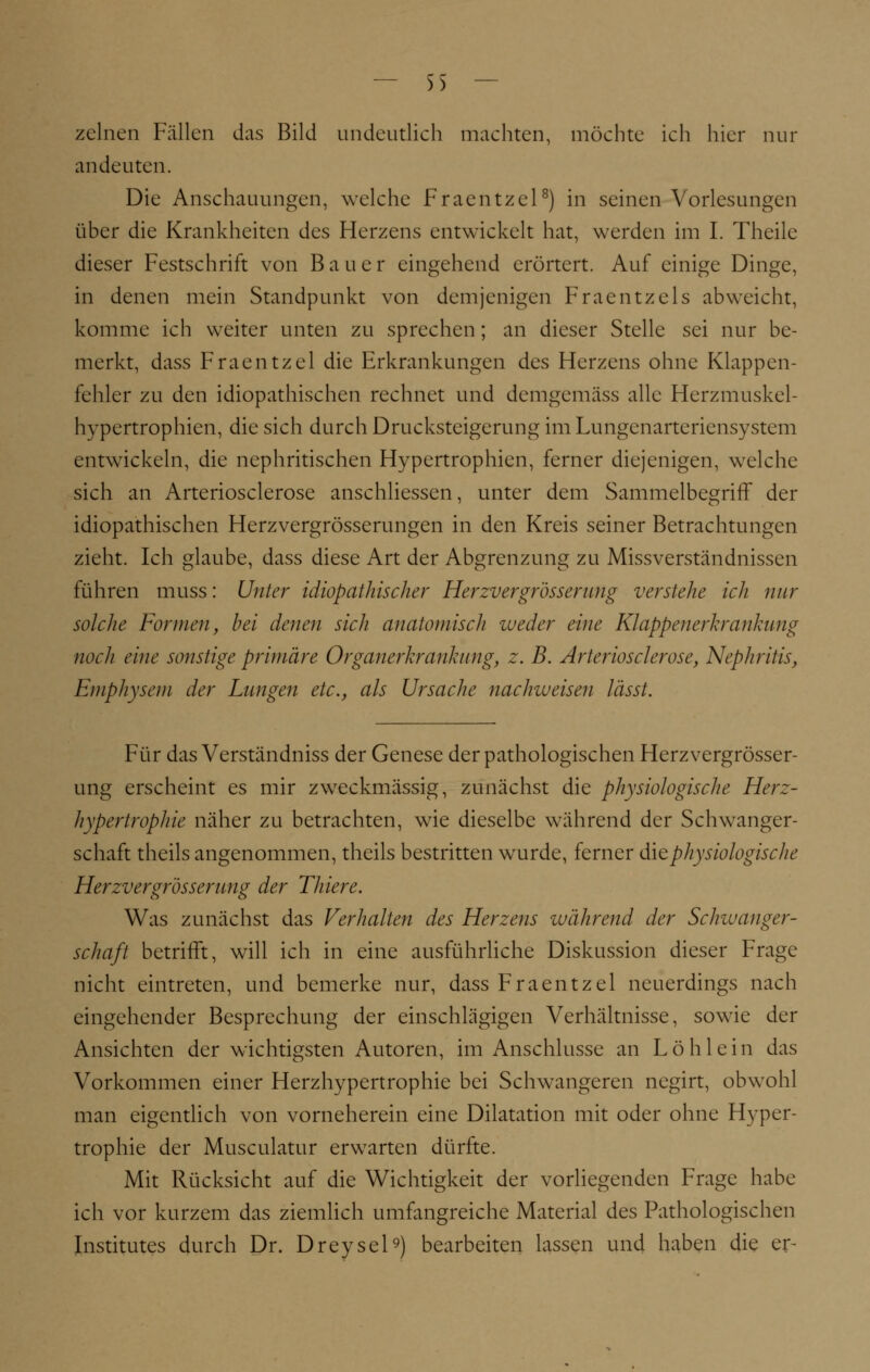 — )> — zelnen Fällen das Bild undeutlich machten, möchte ich hier nur andeuten. Die Anschauungen, welche Fraentzcl8) in seinen Vorlesungen über die Krankheiten des Herzens entwickelt hat, werden im I. Theile dieser Festschrift von Bauer eingehend erörtert. Auf einige Dinge, in denen mein Standpunkt von demjenigen Fraentzels abweicht, komme ich weiter unten zu sprechen; an dieser Stelle sei nur be- merkt, dass Fraentzel die Erkrankungen des Herzens ohne Klappen- fehler zu den idiopathischen rechnet und demgemäss alle Herzmuskel- hypertrophien, die sich durch Drucksteigerung im Lungenarteriensystem entwickeln, die nephritischen Hypertrophien, ferner diejenigen, welche sich an Arteriosclerose ansehliessen, unter dem Sammelbegriff der idiopathischen Herzvergrösserungen in den Kreis seiner Betrachtungen zieht. Ich glaube, dass diese Art der Abgrenzung zu Missverständnissen führen muss: Unter idiopathischer Herzvergrossernng verstehe ich nur solche Formen, bei denen sich anatomisch weder eine Klappenerkrankung noch eine sonstige primäre Organerkrankung, z. B. Arteriosclerose, Nephritis, Emphysem der Langen etc., als Ursache nachweisen lässt. Für das Verständniss der Genese der pathologischen Herzvergrösser- ung erscheint es mir zweckmässig, zunächst die physiologische Herz- hypertrophie näher zu betrachten, wie dieselbe während der Schwanger- schaft theils angenommen, theils bestritten wurde, ferner die physiologische Herzvergrossernng der Thiere. Was zunächst das Verhalten des Herzens während der Schwanger- schaft betrifft, will ich in eine ausführliche Diskussion dieser Frage nicht eintreten, und bemerke nur, dass Fraentzel neuerdings nach eingehender Besprechung der einschlägigen Verhältnisse, sowie der Ansichten der wichtigsten Autoren, im Anschlüsse an Löhlein das Vorkommen einer Herzhypertrophie bei Schwangeren negirt, obwohl man eigentlich von vorneherein eine Dilatation mit oder ohne Hyper- trophie der Musculatur erwarten dürfte. Mit Rücksicht auf die Wichtigkeit der vorliegenden Frage habe ich vor kurzem das ziemlich umfangreiche Material des Pathologischen Institutes durch Dr. Dreysel9) bearbeiten lassen und haben die er-