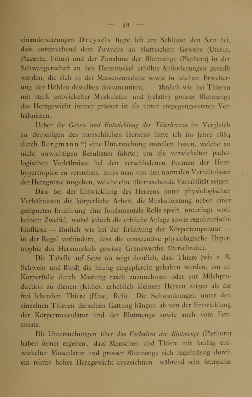 einandersetzungen Dreysels fügte ich am Schlüsse den Satz bei, dass entsprechend dem Zuwachs an blutreichem Gewebe (Uterus, Placenta, Fötus) und der Zunahme der Blutmenge (Plethora) in der Schwangerschaft an den Herzmuskel erhöhte Anforderungen gestellt werden, die sich in der Massenzunahme sowie in leichter Erweiter- ung der Höhlen desselben documentiren, — ähnlich wie bei Thieren mit stark entwickelter Muskulatur und (relativ) grosser Blutmenge das Herzgewicht immer grösser ist als unter entgegengesetzten Ver- hältnissen. Ueber die Grösse und Entwicklung der Thierherzen im Vergleich zu denjenigen des menschlichen Herzens hatte ich im Jahre 1884 durch Bergmann12) eine Untersuchung anstellen lassen, welche zu nicht unwichtigen Resultaten führte; um die verwickelten patho- logischen Verhältnisse bei den verschiedenen Formen der Herz- hvpertrophie zu verstehen, muss man von den normalen Verhältnissen der Herzgrösse ausgehen, welche eine überraschende Variabilität zeigen. Dass bei der Entwicklung des Herzens unter physiologischen Verhältnissen die körperliche Arbeit, die Muskelleistung neben einer geeigneten Ernährung eine fundamentale Rolle spielt, unterliegt wohl keinem Zweifel, wobei jedoch die erbliche Anlage sowie regulatorische Einflüsse — ähnlich wie bei der Erhaltung der Körpertemperatur - in der Regel verhindern, dass die consecutive physiologische Hyper- trophie des Herzmuskels gewisse Grenzwerthe überschreitet. Die Tabelle auf Seite 60 zeigt deutlich, dass Thiere (wie z. B. Schwein und Rind) die häufig eingepfercht gehalten werden, um an Körperfülle durch Mästung rasch zuzunehmen oder zur Milchpro- duetion zu dienen (Kühe), erheblich kleinere Herzen zeigen als die frei lebenden Thiere (Hase, Reh). Die Schwankungen unter den einzelnen Thieren derselben Gattung hängen ab von der Entwicklung der Körpcrmusculatur und der Blutmenge sowie auch vom Fett- ansatz. Die Untersuchungen über das Verhallen der Blutmenge (Plethora) haben ferner ergeben, dass Menschen und Thiere mit kräftig ent- wickelter Musculatur und grosser Blutmenge sich regelmässig durch ein relativ hohes Herzgewicht auszeichnen, während sehr fettreiche