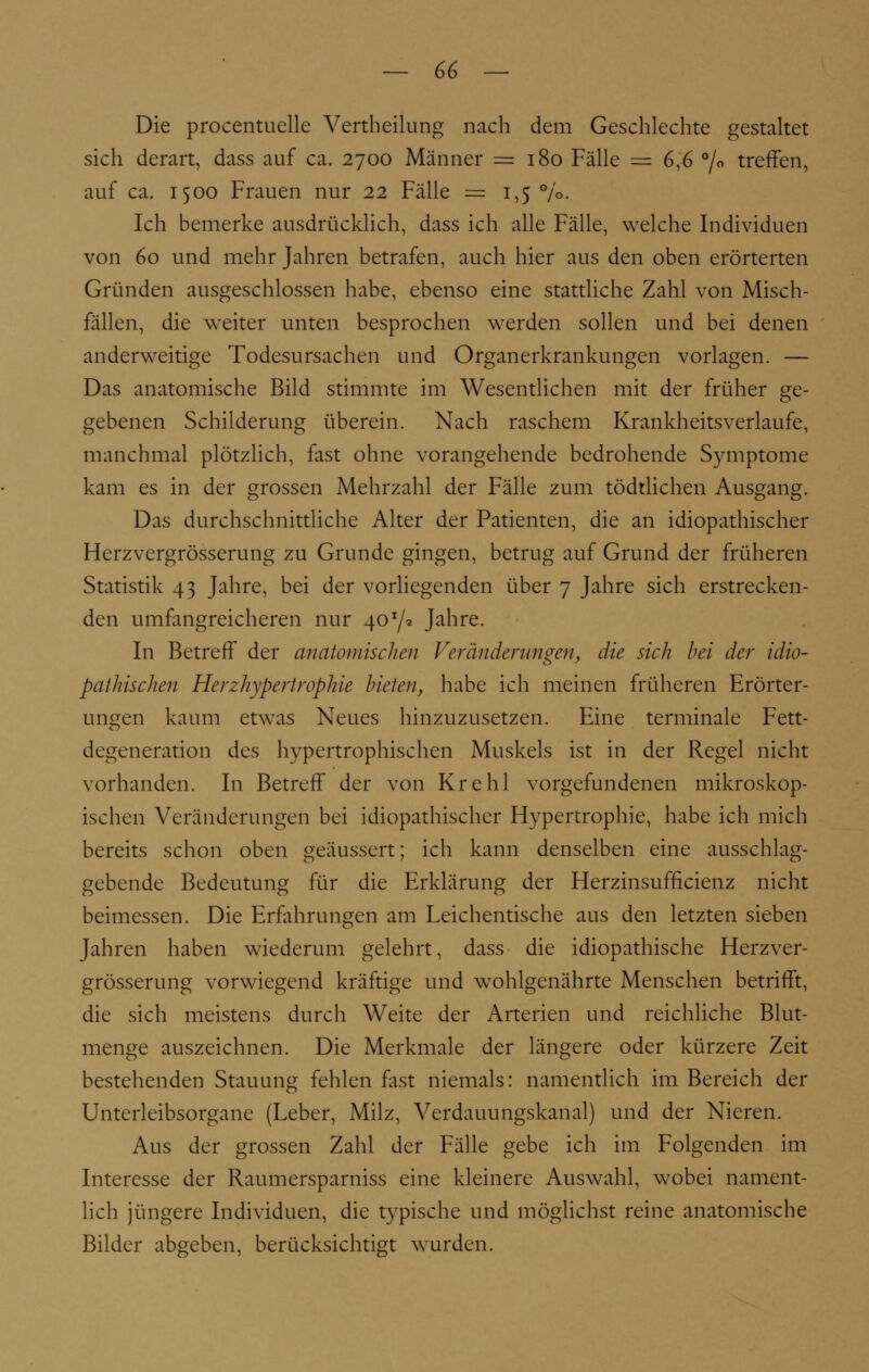 Die procentuelle Vertheilung nach dem Geschlechte gestaltet sich derart, dass auf ca. 2700 Männer =180 Fälle = 6,6 °/o treffen, auf ca. 1500 Frauen nur 22 Fälle = 1,5 %• Ich bemerke ausdrücklich, dass ich alle Fälle, welche Individuen von 60 und mehr Jahren betrafen, auch hier aus den oben erörterten Gründen ausgeschlossen habe, ebenso eine stattliche Zahl von Misch- fällen, die weiter unten besprochen werden sollen und bei denen anderweitige Todesursachen und Organerkrankungen vorlagen. — Das anatomische Bild stimmte im Wesentlichen mit der früher ge- gebenen Schilderung überein. Nach raschem Krankheitsverlaufe, manchmal plötzlich, fast ohne vorangehende bedrohende Symptome kam es in der grossen Mehrzahl der Fälle zum tödtlichen Ausgang. Das durchschnittliche Alter der Patienten, die an idiopathischer Herzvergrößerung zu Grunde gingen, betrug auf Grund der früheren Statistik 43 Jahre, bei der vorliegenden über 7 Jahre sich erstrecken- den umfangreicheren nur 40*/* Jahre. In Betreff der anatomischen Veränderungen, die sich bei der idio- pathischen Herzhypertrophie bieten, habe ich meinen früheren Erörter- ungen kaum etwas Neues hinzuzusetzen. Eine terminale Fett- degeneration des hypertrophischen Muskels ist in der Regel nicht vorhanden. In Betreff der von Krehl vorgefundenen mikroskop- ischen Veränderungen bei idiopathischer Hypertrophie, habe ich mich bereits schon oben geäussert; ich kann denselben eine ausschlag- gebende Bedeutung für die Erklärung der Herzinsufficienz nicht beimessen. Die Erfahrungen am Leichentische aus den letzten sieben Jahren haben wiederum gelehrt, dass die idiopathische Herzver- grösserung vorwiegend kräftige und wohlgenährte Menschen betrifft, die sich meistens durch Weite der Arterien und reichliche Blut- menge auszeichnen. Die Merkmale der längere oder kürzere Zeit bestehenden Stauung fehlen fast niemals: namentlich im Bereich der Unterleibsorgane (Leber, Milz, Verdauungskanal) und der Nieren. Aus der grossen Zahl der Fälle gebe ich im Folgenden im Interesse der Raumersparniss eine kleinere Auswahl, wobei nament- lich jüngere Individuen, die typische und möglichst reine anatomische Bilder abgeben, berücksichtigt wurden.