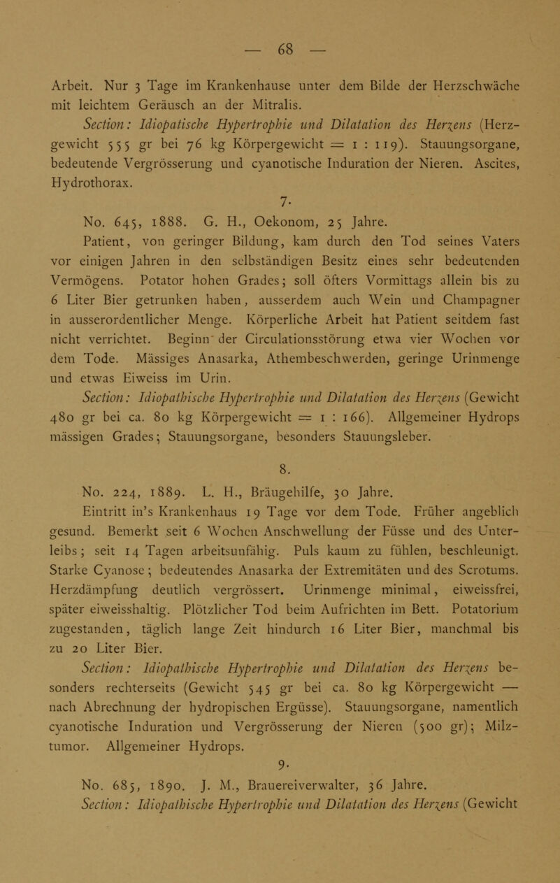 Arbeit. Nur 3 Tage im Krankenhause unter dem Bilde der Herzschwäche mit leichtem Geräusch an der Mitralis. Section: Idlopatische Hypertrophie und Dilatation des Her\ens (Herz- gewicht 555 gr bei 76 kg Körpergewicht = 1 : 119). Stauungsorgane, bedeutende Vergrösserung und cyanotische Induration der Nieren. Ascites, Hydrothorax. 7- No. 645, 1888. G. H., Oekonom, 25 Jahre. Patient, von geringer Bildung, kam durch den Tod seines Vaters vor einigen Jahren in den selbständigen Besitz eines sehr bedeutenden Vermögens. Potator hohen Grades; soll öfters Vormittags allein bis zu 6 Liter Bier getrunken haben, ausserdem auch Wein und Champagner in ausserordentlicher Menge. Körperliche Arbeit hat Patient seitdem fast nicht verrichtet. Beginn' der Circulationsstörung etwa vier Wochen vor dem Tode. Massiges Anasarka, Athembeschwerden, geringe Urinmenge und etwas Ei weiss im Urin. Section: Idiopathische Hypertrophie und Dilatation des Hertens (Gewicht 480 gr bei ca. 80 kg Körpergewicht = 1 : 166). Allgemeiner Hydrops massigen Grades*, Stauungsorgane, besonders Stauungsleber. No. 224, 1889. L. H., Bräugehilfe, 30 Jahre. Eintritt in's Krankenhaus 19 Tage vor dem Tode. Früher angeblich gesund. Bemerkt seit 6 Wochen Anschwellung der Füsse und des Unter- leibs; seit 14 Tagen arbeitsunfähig. Puls kaum zu fühlen, beschleunigt. Starke Cyanose \ bedeutendes Anasarka der Extremitäten und des Scrotums. Herzdämpfung deutlich vergrössert. Urinmenge minimal, eiweissfrei, später eiweisshaltig. Plötzlicher Tod beim Aufrichten im Bett. Potatorium zugestanden, täglich lange Zeit hindurch 16 Liter Bier, manchmal bis zu 20 Liter Bier. Section: Idiopathische Hypertrophie und Dilatation des Hertens be- sonders rechterseits (Gewicht 545 gr bei ca. 80 kg Körpergewicht — nach Abrechnung der hydropischen Ergüsse). Stauungsorgane, namentlich cyanotische Induration und Vergrösserung der Nieren (500 gr); Milz- tumor. Allgemeiner Hydrops. 9- No. 685, 1890. J. M., Brauerei Verwalter, 36 Jahre. Section : Idiopathische Hypertrophie und Dilatation des Hertens (Gewicht