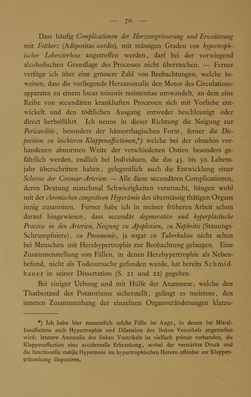 Dass häufig Complicationen der Herzvergrösserung und Erweiterung mit Fettherz (Adipositas cordis), mit massigen Graden von hypertroph- ischer Lebercirrhose angetroffen werden, darf bei der vorwiegend alkoholischen Grundlage des Processes nicht überraschen. — Ferner verfüge ich über eine grössere Zahl von Beobachtungen, welche be- weisen, dass die vorliegende Herzanomalie den Motor des Circulations- apparates zu einem locus minoris resistentiae umwandelt, an dem eine Reihe von secundären krankhaften Processen sich mit Vorliebe ent- wickelt und den tödtlichen Ausgang entweder beschleunigt oder direct herbeiführt. Ich nenne in dieser Richtung die Neigung zur Pericarditis, besonders der hämorrhagischen Form, ferner die Dis- position zu leichteren Klappenaffectionen,*) welche bei der ohnehin vor- handenen abnormen Weite der verschiedenen Ostien besonders ge- fährlich werden, endlich bei Individuen, die das 45. bis 50. Lebens- jahr überschritten haben, gelegentlich auch die Entwicklung einer Sclerose der Coronar-Arterien. — Alle diese secundären Complicationen, deren Deutung manchmal Schwierigkeiten verursacht, hängen wohl mit der chronischen congestiven Hyperämie des übermässig thätigen Organs innig zusammen. Ferner habe ich in meiner früheren Arbeit schon darauf hingewiesen, dass secundär degenerative und hyperplastische Processe in den Arterien, Neigung zu Apoplexien, zu Nephritis (Stauungs- Schrumpfniere), zu Pneumonie, ja sogar zu Tuberkulose nicht selten bei Menschen mit Herzhypertrophie zur Beobachtung gelangen. Eine Zusammenstellung von Fällen, in denen Herzhypertrophie als Neben- befund, nicht als Todesursache gefunden wurde, hat bereits Schmid- bauer in seiner Dissertation (S. 21 und 22) gegeben. Bei einiger Uebung und mit Hülfe der Anamnese, welche den Thatbestand des Potatoriums sicherstellt, gelingt es meistens, den inneren Zusammenhang der einzelnen Organveränderungen klarzu- *) Ich habe hier namentlich solche Fälle im Auge, in denen bei Mitral- Insufficienz auch Hypertrophie und Dilatation des linken Ventrikels angetroffen wird; letztere Anomalie des linken Ventrikels ist vielfach primär vorhanden, die Klappenaffection eine accidentelle Erkrankung, wobei der verstärkte Druck und die functionelle stabile Hyperämie im hypertrophischen Herzen offenbar zur Klappen- erkrankung disponiren.