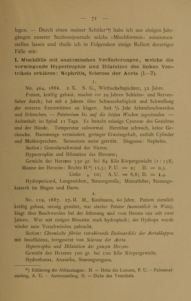 legen. — Durch einen meiner Schüler14) habe ich aus einigen Jahr- gängen unserer Sectionsjournale solche »Mischformen« zusammen- stellen lassen und theile ich in Folgendem einige Reihen derartiger Fälle mit: I. Mischfälle mit anatomischen Veränderungen, welche die vorwiegende Hypertrophie und Dilatation des linken Ven- trikels erklären : Nephritis, Sclerose der Aorta (1—7). i. No. 464, 1886. 2.X. S. G., Wirthschaftspächter, 52 Jahre. Patient, kräftig gebaut, machte vor 29 Jahren Schleim- und Nerven- fieber durch; hat seit 2 Jahren über Schmerzhaftigkeit und Schwellung der unteren Extremitäten zu klagen. Seit x/2 Janr Athembeschwerden und Erbrechen. — Potalorium bis auf die letzten Wochen ^gestanden. — Aufenthalt im Spital 11 Tage. Es besteht massige Cyanose des Gesichtes und der Hände. Temperatur subnormal. Herztöne schwach, keine Ge- räusche. Harnmenge vermindert, geringer Eiweissgehalt, enthält Cylinder und Blutkörperchen. Sensorium meist getrübt. Diagnose: Nephritis. Section: Granularschwund der Nieren. Hypertrophie und Dilatation dts Herzens; Gewicht des Herzens 530 gr. bei 84 Kilo Körpergewicht (1 : 158). Maasse des Herzens: Rechts H.*) 11,55 P. U. = 9; D. = 0,5. Links „ 10; A. U. = 8,8; D. = 1,4. Hydropericard, Lungenödem, Stauungsmilz, Muscatleber, Stauungs- katarrh im Magen und Darm. 2. No. 119, 1887. 27.II. M., Kaufmann, 60 Jahre. Patient ziemlich kräftig gebaut, massig genährt, war starker Potator (namentlich in Wein), klagt über Beschwerden bei der Athmung und vom Herzen aus seit zwei Jahren. War seit einigen Monaten stark hydropisch ; der Hydrops wurde wieder zum Verschwinden gebracht. Section: Chronische fibröse retrahirende Endocarditis der Aortaklappen mit Insufficienz, fortgesetzt von Sclerose der Aorta. Hypertrophie und Dilatation des ganzen Hertens. Gewicht des Herzens 500 gr. bei 120 Kilo Körpergewicht. Hydrothorax, Anasarka, Stauungsorgane. *) Erklärung der Abkürzungen: H. = Höhe des Lumens, P. U. Pulmona] umfang, A. Uf Aortenumfang, D. — Dicke des Ventrikels.
