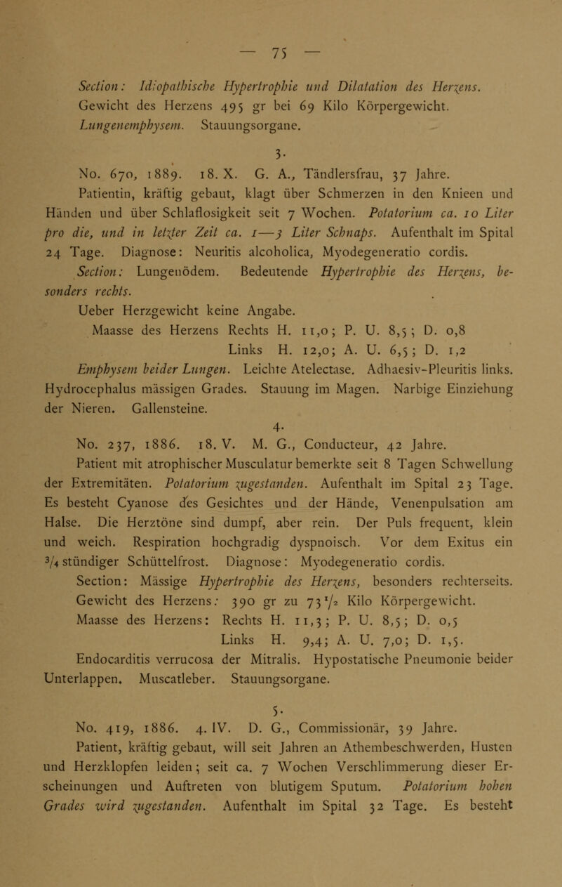 Section: Idiopathische Hypertrophie und Dilatation des Hertens. Gewicht des Herzens 495 gr bei 69 Kilo Körpergewicht. Lungenemphysem. Stauungsorgane. 3- No. 670, 1889. 18. X. G. A., Tändlersfrau, 37 Jahre. Patientin, kräftig gebaut, klagt über Schmerzen in den Knieen und Händen und über Schlaflosigkeit seit 7 Wochen. Potatorium ca. 10 Liter pro die, und in letzter Zeit ca. 1—ß Liter Schnaps. Aufenthalt im Spital 24 Tage. Diagnose: Neuritis alcoholica, Myodegeneratio cordis. Section: Lungenödem. Bedeutende Hypertrophie des Hertens, be- sonders rechts. Ueber Herzgewicht keine Angabe. Maasse des Herzens Rechts H. 11,0; P. U. 8,5; D. 0,8 Links H. 12,0; A. U. 6,5; D. 1,2 Emphysem beider Lungen. Leichte Atelectase. Adhaesiv-Pleuritis links. Hydrocephalus massigen Grades. Stauung im Magen. Narbige Einziehung der Nieren. Gallensteine. 4. No. 237, 1886. 18. V. M. G., Conducteur, 42 Jahre. Patient mit atrophischer Musculatur bemerkte seit 8 Tagen Schwellung der Extremitäten. Potatorium angestanden. Aufenthalt im Spital 23 Tage. Es besteht Cyanose des Gesichtes und der Hände, Venenpulsation am Halse. Die Herztöne sind dumpf, aber rein. Der Puls frequent, klein und weich. Respiration hochgradig dyspnoisch. Vor dem Exitus ein 3/4 stündiger Schüttelfrost. Diagnose : Myodegeneratio cordis. Section: Massige Hypertrophie des Hertens, besonders rechterseits. Gewicht des Herzens: 390 gr zu 73 x/2 Kilo Körpergewicht. Maasse des Herzens: Rechts H. 11,3; P. U. 8,5; D. 0,5 Links H. 9,4; A. U. 7,0; D. 1,5. Endocarditis verrucosa der Mitralis. Hypostatische Pneumonie beider Unterlappen» Muscatleber. Stauungsorgane. 5- No. 419, 1886. 4. IV. D. G., Commissionär, 39 Jahre. Patient, kräftig gebaut, will seit Jahren an Athembeschwerden, Husten und Herzklopfen leiden; seit ca. 7 Wochen Verschlimmerung dieser Er- scheinungen und Auftreten von blutigem Sputum. Potatorium hohen Grades wird zugestanden. Aufenthalt im Spital 32 Tage. Es besteht