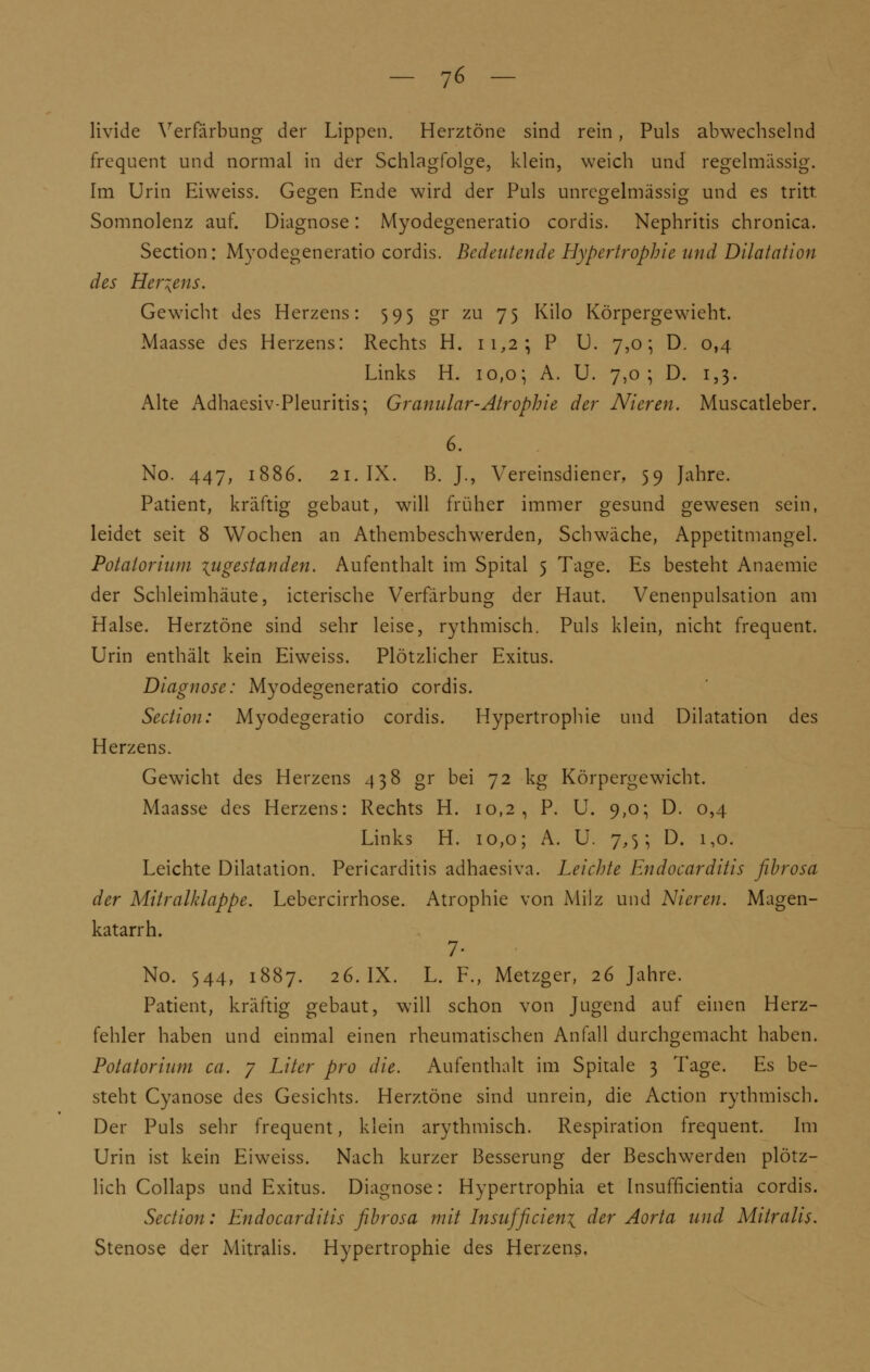 - 7« — livide Verfärbung der Lippen. Herztöne sind rein, Puls abwechselnd frequent und normal in der Schlagfolge, klein, weich und regelmässig. Im Urin Eiweiss. Gegen Ende wird der Puls unregelmässig und es tritt Somnolenz auf. Diagnose: Myodegeneratio cordis. Nephritis chronica. Section: Myodegeneratio cordis. Bedeutende Hypertrophie und Dilatation des Hertens. Gewicht des Herzens: 595 gr zu 75 Kilo Körpergewicht. Maasse des Herzens: Rechts H. 11,2; P U. 7,0; D. 0,4 Links H. 10,0; A. U. 7,0; D. 1,3. Alte Adhaesiv-Pleuritis; Granulär-Atrophie der Nieren. Muscatleber. 6. No. 447, 1886. 21. IX. B. J., Vereinsdiener, 59 Jahre. Patient, kräftig gebaut, will früher immer gesund gewesen sein, leidet seit 8 Wochen an Athembeschwerden, Schwäche, Appetitmangel. Potalorium \ugestanden. Aufenthalt im Spital 5 Tage. Es besteht Anaemie der Schleimhäute, icterische Verfärbung der Haut. Venenpulsation am Halse. Herztöne sind sehr leise, rythmisch. Puls klein, nicht frequent. Urin enthält kein Eiweiss. Plötzlicher Exitus. Diagnose: Myodegeneratio cordis. Section: Myodegeratio cordis. Hypertrophie und Dilatation des Herzens. Gewicht des Herzens 438 gr bei 72 kg Körpergewicht. Maasse des Herzens: Rechts H. 10,2, P. U. 9,0; D. 0,4 Links H. 10,0; A. U. 7,5; D. 1,0. Leichte Dilatation. Pericarditis adhaesiva. Leichte Endocarditis fibrosa der Mitralklappe. Lebercirrhose. Atrophie von Milz und Nieren. Magen- katarrh. 7- No. 544, 1887. 26. IX. L. F., Metzger, 26 Jahre. Patient, kräftig gebaut, will schon von Jugend auf einen Herz- fehler haben und einmal einen rheumatischen Anfall durchgemacht haben. Potatorium ca. 7 Liter pro die. Aufenthalt im Spitale 3 Tage. Es be- steht Cyanose des Gesichts. Herztöne sind unrein, die Action rythmisch. Der Puls sehr frequent, klein arythmisch. Respiration frequent. Im Urin ist kein Eiweiss. Nach kurzer Besserung der Beschwerden plötz- lich Collaps und Exitus. Diagnose: Hypertrophia et Insufficientia cordis. Section: Endocarditis fibrosa mit lnsujficien\ der Aorta und Mitralis. Stenose der Mitralis. Hypertrophie des Herzens,