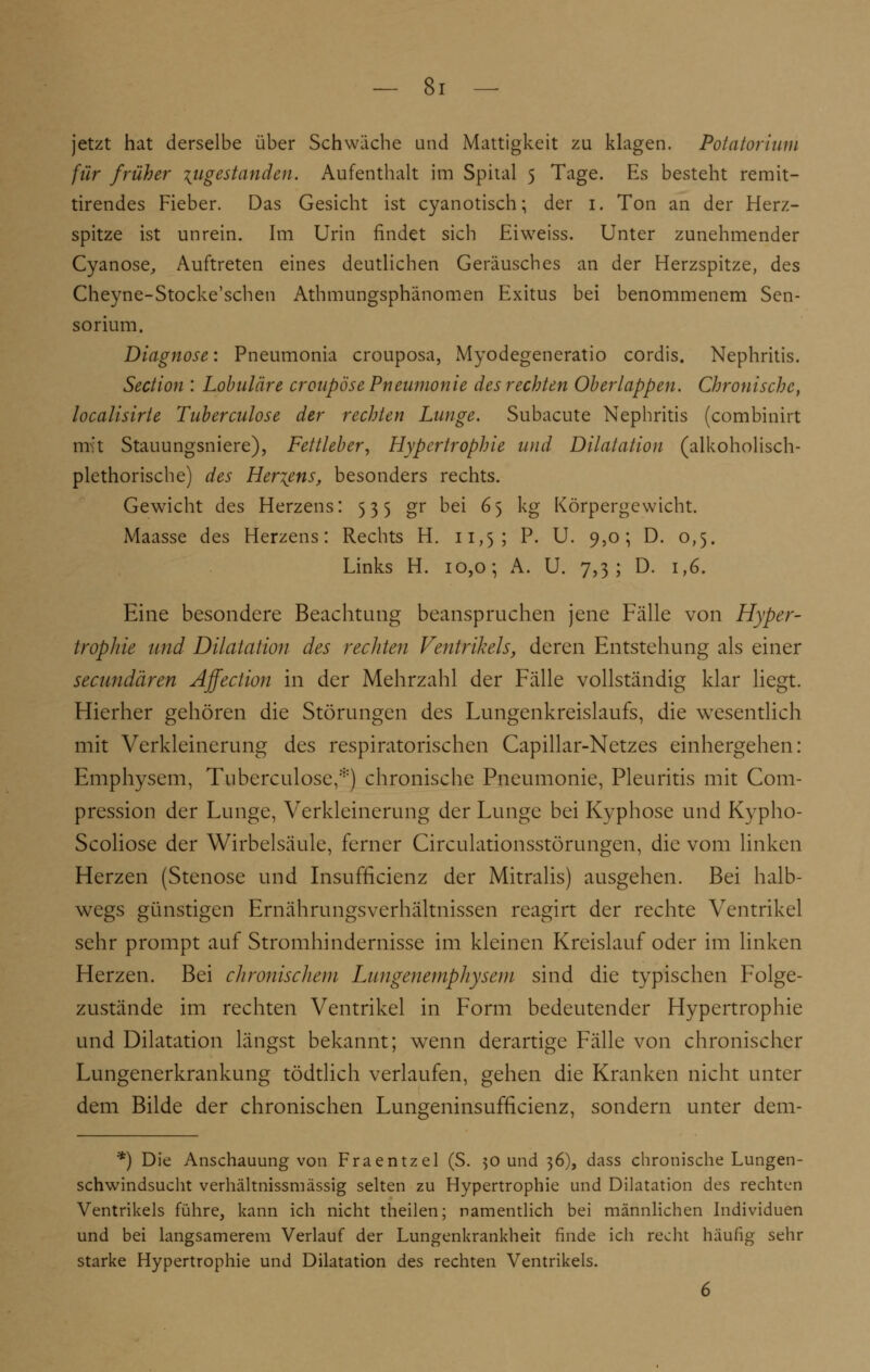 jetzt hat derselbe über Schwäche und Mattigkeit zu klagen. Potatorium für früher zugestanden. Aufenthalt im Spital 5 Tage. Es besteht remit- tirendes Fieber. Das Gesicht ist cyanotisch; der 1. Ton an der Herz- spitze ist unrein. Im Urin findet sich Eiweiss. Unter zunehmender Cyanose, Auftreten eines deutlichen Geräusches an der Herzspitze, des Cheyne-Stocke'schen Athmungsphänomen Exitus bei benommenem Sen- sorium. Diagnose: Pneumonia crouposa, Myodegeneratio cordis. Nephritis. Section : Lobuläre croupöse Pneumonie des rechten Oberlappen. Chronische, localisirte Tuberculose der rechten Lunge. Subacute Nephritis (combinirt mit Stauungsniere), Fettleber, Hypertrophie und Dilatation (alkoholisch- plethorische) des Herzens, besonders rechts. Gewicht des Herzens: 535 gr bei 65 kg Körpergewicht. Maasse des Herzens: Rechts H. 11,5; P. U. 9,0; D. 0,5. Links H. 10,0; A. U. 7,3; D. 1,6. Eine besondere Beachtung beanspruchen jene Fälle von Hyper- trophie und Dilatation des rechten Ventrikels, deren Entstehung als einer secundären Affection in der Mehrzahl der Fälle vollständig klar liegt. Hierher gehören die Störungen des Lungenkreislaufs, die wesentlich mit Verkleinerung des respiratorischen Capillar-Netzes einhergehen: Emphysem, Tuberculose,*) chronische Pneumonie, Pleuritis mit Com- pression der Lunge, Verkleinerung der Lunge bei Kyphose und Kypho- Scoliose der Wirbelsäule, ferner Circulationsstörungen, die vom linken Herzen (Stenose und Insufficienz der Mitralis) ausgehen. Bei halb- wegs günstigen Ernährungsverhältnissen reagirt der rechte Ventrikel sehr prompt auf Stromhindernisse im kleinen Kreislauf oder im linken Herzen. Bei chronischem Lungenemphysem sind die typischen Folge- zustände im rechten Ventrikel in Form bedeutender Hypertrophie und Dilatation längst bekannt; wenn derartige Fälle von chronischer Lungenerkrankung tödtlich verlaufen, gehen die Kranken nicht unter dem Bilde der chronischen Lungeninsufficienz, sondern unter dem- *) Die Anschauung von Fraentzel (S. 50 und 36), dass chronische Lungen- schwindsucht verhältnissmässig selten zu Hypertrophie und Dilatation des rechten Ventrikels führe, kann ich nicht theilen; namentlich bei männlichen Individuen und bei langsamerem Verlauf der Lungenkrankheit finde ich recht häufig sehr starke Hypertrophie und Dilatation des rechten Ventrikels. 6