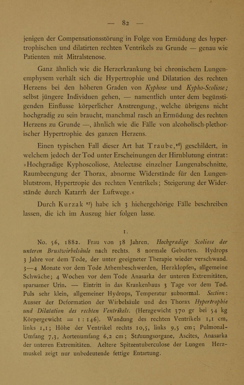 jenigen der Compensationsstörung in Folge von Ermüdung des hyper- trophischen und dilatirten rechten Ventrikels zu Grunde — genau wie Patienten mit Mitralstenose. Ganz ähnlich wie die Herzerkrankung bei chronischem Lungen- emphysem verhält sich die Hypertrophie und Dilatation des rechten Herzens bei den höheren Graden von Kyphose und Kypho-Scoliose; selbst jüngere Individuen gehen, — namentlich unter dem begünsti- genden Einflüsse körperlicher Anstrengung, welche übrigens nicht hochgradig zu sein braucht, manchmal rasch an Ermüdung des rechten Herzens zu Grunde —, ähnlich wie die Fälle von alcoholisch-plethor- ischer Hypertrophie des ganzen Herzens. Einen typischen Fall dieser Art hat Traube,16) geschildert, in welchem jedoch der Tod unter Erscheinungen der Hirnblutung eintrat: »Hochgradige Kyphoscoliose, Atelectase einzelner Lungenabschnitte, Raumbeengung der Thorax, abnorme Widerstände für den Lungen- blutstrom, Hypertropie des rechten Ventrikels; Steigerung der Wider- stände durch Katarrh der Luftwege.« Durch Kurzak I7) habe ich 3 hiehergehörige Fälle beschreiben lassen, die ich im Auszug hier folgen lasse. 1. No. 56, 1882. Frau von 38 Jahren. Hochgradige Scoliose der unteren Bruslwirbelsäule nach rechts. 8 normale Geburten. Hydrops 3 Jahre vor dem Tode, der unter geeigneter Therapie wieder verschwand. 3—4 Monate vor dem Tode Athembeschwerden, Herzklopfen, allgemeine Schwäche; 4 Wochen vor dem Tode Anasarka der unteren Extremitäten, sparsamer Urin. — Eintritt in das Krankenhaus 3 Tage vor dem Tod. Puls sehr klein, allgemeiner Hydrops, Temperatur subnormal. Section: Ausser der Deformation der Wirbelsäule und des Thorax Hypertrophie und Dilatation des rechten Ventrikels. (Herzgewicht 370 gr bei 54 kg Körpergewicht = 1 : 146). Wandung des rechten Ventrikels 1,1 cm, links 1,1; Höhe der Ventrikel rechts 10,5, links 9,5 cm; Pulmonal- Umfang 7,3, Aortenumfang 6,2 cm; Sta*uungsorgane, Ascites, Anasarka der unteren Extremitäten. Aeltere Spitzentuberculose der Lungen Herz- muskel zeigt nur unbedeutende fettige Entartung.