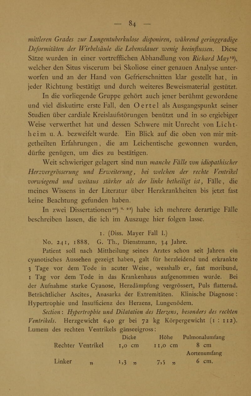 mittleren Grades zur Lungentuberkulose disponiren, während geringgradige Deformitäten der Wirbelsäule die Lebensdauer wenig beeinflussen. Diese Sätze wurden in einer vortrefflichen Abhandlung von Richard May19), welcher den Situs viscerum bei Skoliose einer genauen Analyse unter- worfen und an der Hand von Gefrierschnitten klar gestellt hat, in jeder Richtung bestätigt und durch weiteres Beweismaterial gestützt. In die vorliegende Gruppe gehört auch jener berühmt gewordene und viel diskutirte erste Fall, den Oertel als Ausgangspunkt seiner Studien über cardiale Kreislaufstörungen benützt und in so ergiebiger Weise verwerthet hat und dessen Schwere mit Unrecht von Licht- heim u.A. bezweifelt wurde. Ein Blick auf die oben von mir mit- getheilten Erfahrungen, die am Leichentische gewonnen wurden, dürfte genügen, um dies zu bestätigen. Weit schwieriger gelagert sind nun manche Fälle von idiopathischer Herzv er grosser uu g und Erweiterung, bei welchen der rechte Ventrikel vorwiegend und weitaus stärker als der linke betheiligt ist, Fälle, die meines Wissens in der Literatur über Herzkrankheiten bis jetzt fast keine Beachtung gefunden haben. In zwei Dissertationen20) • 2I) habe ich mehrere derartige Fälle beschreiben lassen, die ich im Auszuge hier folgen lasse. i. (Diss. Mayer Fall I.) No. 241, 1888. G. Th., Dienstmann, 34 Jahre. Patient soll nach Mittheilung seines Arztes schon seit Jahren ein cyanotisches Aussehen gezeigt haben, galt für herzleidend und erkrankte 3 Tage vor dem Tode in acuter Weise, wesshalb er, fast moribund, 1 Tag vor dem Tode in das Krankenhaus aufgenommen wurde. Bei der Aufnahme starke Cyanose, Herzdämpfung vergrössert, Puls flatternd. Beträchtlicher Ascites, Anasarka der Extremitäten. Klinische Diagnose: Hypertrophie und Insuffizienz des Herzens, Lungenödem. Section: Hypertrophie und Dilatation des Hertens, besonders des rechten Ventrikels. Herzgewicht 640 gr bei 72 kg Körpergewicht (1 : 112). Lumem des rechten Ventrikels gänseeigross: Dicke Höhe Pulmonalumfang Rechter Ventrikel i,o cm 11,0 cm 8 cm Aortenumfang Linker „ 1,3 „ 7,5 „ 6 cm.