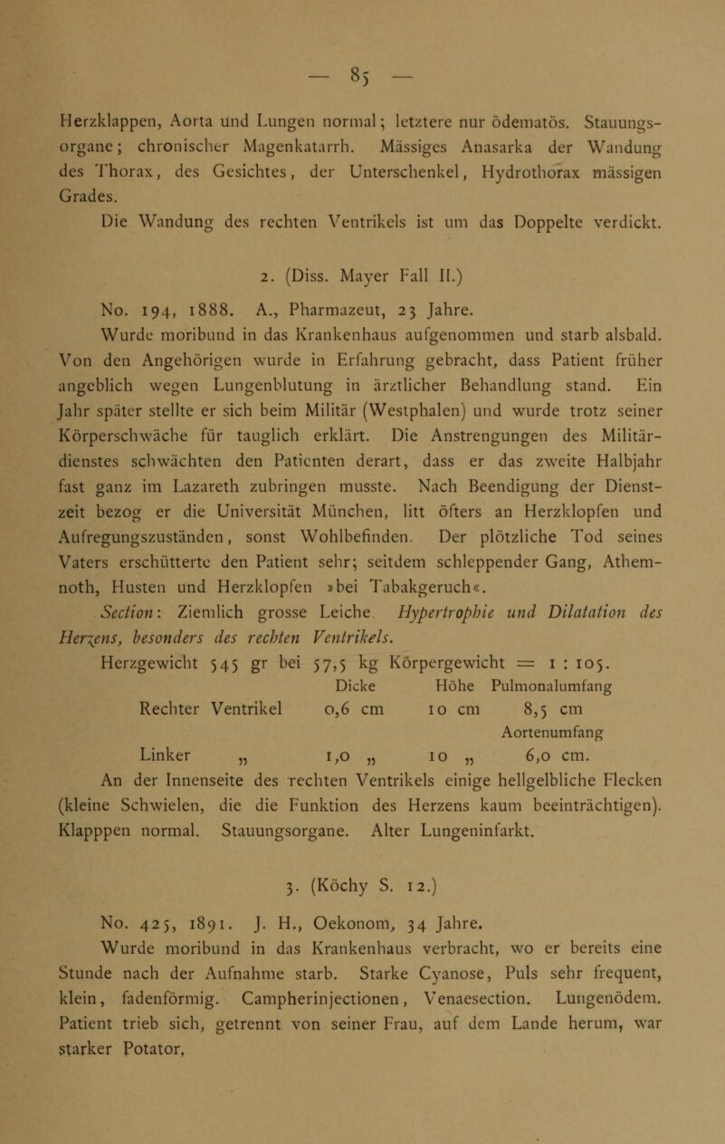 Herzklappen, Aorta und Lungen normal; letztere nur ödematös. Stauungs- organe ; chronischer Magenkatarrh. Massiges Anasarka der Wandung des Thorax, des Gesichtes, der Unterschenkel, Hydrothorax massigen Grades. Die Wandung des rechten Ventrikels ist um das Doppelte verdickt. 2. (Diss. Mayer Fall II.) No. 194, 1888. A., Pharmazeut, 23 Jahre. Wurde moribund in das Krankenhaus aufgenommen und starb alsbald. Von den Angehörigen wurde in Erfahrung gebracht, dass Patient früher angeblich wegen Lungenblutung in ärztlicher Behandlung stand. Ein Jahr später stellte er sich beim Militär (Westphalen) und wurde trotz seiner Körperschwäche für tauglich erklärt. Die Anstrengungen des Militär- dienstes schwächten den Patienten derart, dass er das zweite Halbjahr fast ganz im Lazareth zubringen musste. Nach Beendigung der Dienst- zeit bezog er die Universität München, litt öfters an Herzklopfen und Aufregungszuständen, sonst Wohlbefinden. Der plötzliche Tod seines Vaters erschütterte den Patient sehr; seitdem schleppender Gang, Athem- noth, Husten und Herzklopfen »bei Tabakgeruch«. Section: Ziemlich grosse Leiche Hypertrophie und Dilatation des Hertens, besonders des rechten Ventrikels. Herzgewicht 545 gr bei 57,5 kg Körpergewicht = 1 : 105. Dicke Höhe Pulmonalumfang Rechter Ventrikel 0,6 cm 10 cm 8,5 cm Aortenumfang Linker „ i,o „ 10 „ 6,0 cm. An der Innenseite des rechten Ventrikels einige hellgelbliche Flecken (kleine Schwielen, die die Funktion des Herzens kaum beeinträchtigen). Klapppen normal. Stauungsorgane. Alter Lungeninfarkt. 3. (Köchy S. 12.) No. 425, 1891. J. H., Oekonom, 34 Jahre. Wurde moribund in das Krankenhaus verbracht, wo er bereits eine Stunde nach der Aufnahme starb. Starke Cyanose, Puls sehr frequent, klein, fadenförmig. Campherinjectionen, Venaesection. Lungenödem. Patient trieb sich, getrennt von seiner Frau, auf dem Lande herum, war starker Potator.