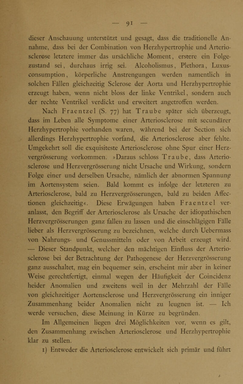 dieser Anschauung unterstützt und gesagt, dass die traditionelle An- nahme, dass bei der Combination von Herzhypertrophie und Arterio- sclerose letztere immer das ursächliche Moment, erstere ein Folge- zustand sei, durchaus irrig sei. Alcoholismus, Plethora, Luxus- consumption, körperliche Anstrengungen werden namentlich in solchen Fällen gleichzeitig Sclerose der Aorta und Herzhypertrophie erzeugt haben, wenn nicht bloss der linke Ventrikel, sondern auch der rechte Ventrikel verdickt und erweitert angetroffen werden. Nach Fraentzel (S. 77) hat Traube später sich überzeugt, dass im Leben alle Symptome einer Arteriosclerose mit seeundärer Herzhypertrophie vorhanden waren, während bei der Section sich allerdings Herzhypertrophie vorfand, die Arteriosclerose aber fehlte. Umgekehrt soll die exquisiteste Arteriosclerose ohne Spur einer Herz- vergrösserung vorkommen. »Daraus schloss Traube, dass Arterio- sclerose und Herzvergrösserung nicht Ursache und Wirkung, sondern Folge einer und derselben Ursache, nämlich der abnormen Spannung im Aortensystem seien. Bald kommt es infolge der letzteren zu Arteriosclerose, bald zu Herzvergrösserungen, bald zu beiden Affec- tionen gleichzeitig«. Diese Erwägungen haben Fraentzel ver- anlasst, den Begriff der Arteriosclerose als Ursache der idiopathischen Herzvergrösserungen ganz fallen zu lassen und die einschlägigen Fälle lieber als Herzvergrösserung zu bezeichnen, welche durch Uebermass von Nahrungs- und Genussmitteln oder von Arbeit erzeugt wird. — Dieser Standpunkt, welcher den mächtigen Einfluss der Arterio- sclerose bei der Betrachtung der Pathogenese der Herzvergrösserung ganz ausschaltet, mag ein bequemer sein, erscheint mir aber in keiner Weise gerechtfertigt, einmal wegen der Häufigkeit der Coincidenz heider Anomalien und zweitens weil in der Mehrzahl der Fälle von gleichzeitiger Aortensclerose und Herzvergrösserung ein inniger Zusammenhang beider Anomalien nicht zu leugnen ist. — Ich werde versuchen, diese Meinung in Kürze zu begründen. Im Allgemeinen liegen drei Möglichkeiten vor, wenn es gilt, den Zusammenhang zwischen Arteriosclerose und Herzhypertrophie klar zu stellen. 1) Entweder die Arteriosclerose entwickelt sich primär und führt