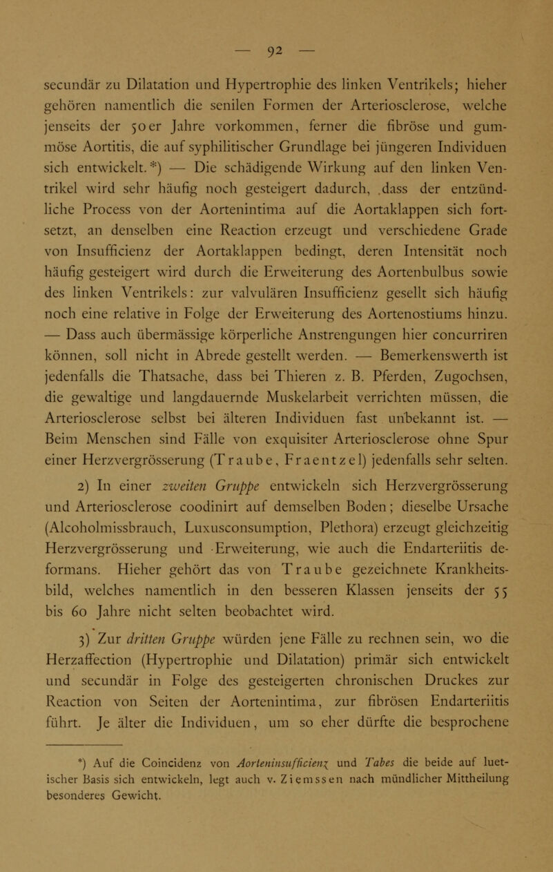 secundär zu Dilatation and Hypertrophie des linken Ventrikels; hieher gehören namentlich die senilen Formen der Arteriosclerose, welche jenseits der 50er Jahre vorkommen, ferner die fibröse und gum- möse Aortitis, die auf syphilitischer Grundlage bei jüngeren Individuen sich entwickelt. *) — Die schädigende Wirkung auf den linken Ven- trikel wird sehr häufig noch gesteigert dadurch, .dass der entzünd- liche Process von der Aortenintima auf die Aortaklappen sich fort- setzt, an denselben eine Reaction erzeugt und verschiedene Grade von Insufficienz der Aortaklappen bedingt, deren Intensität noch häufig gesteigert wird durch die Erweiterung des Aortenbulbus sowie des linken Ventrikels: zur valvulären Insufficienz gesellt sich häufig noch eine relative in Folge der Erweiterung des Aortenostiums hinzu. — Dass auch übermässige körperliche Anstrengungen hier concurriren können, soll nicht in Abrede gestellt werden. — Bemerkenswerth ist jedenfalls die Thatsache, dass bei Thieren z. B. Pferden, Zugochsen, die gewaltige und langdauernde Muskelarbeit verrichten müssen, die Arteriosclerose selbst bei älteren Individuen fast unbekannt ist. — Beim Menschen sind Fälle von exquisiter Arteriosclerose ohne Spur einer Herzvergrösserung (Traube, Fraentzel) jedenfalls sehr selten. 2) In einer zweiten Gruppe entwickeln sich Herzvergrösserung und Arteriosclerose coodinirt auf demselben Boden; dieselbe Ursache (Alcoholmissbrauch, Luxusconsumption, Plethora) erzeugt gleichzeitig Herzvergrösserung und -Erweiterung, wie auch die Endarteriitis de- formans. Hieher gehört das von Traube gezeichnete Krankheits- bild, welches namentlich in den besseren Klassen jenseits der 55 bis 60 Jahre nicht selten beobachtet wird. 3) Zur dritten Gruppe würden jene Fälle zu rechnen sein, wo die Herzaffection (Hypertrophie und Dilatation) primär sich entwickelt und secundär in Folge des gesteigerten chronischen Druckes zur Reaction von Seiten der Aortenintima, zur fibrösen Endarteriitis führt. Je älter die Individuen, um so eher dürfte die besprochene *) Auf die Coincidenz von Aorteniusußcien{ und Tabes die beide auf luet- ischer Basis sich entwickeln, legt auch v. Ziemssen nach mündlicher Mittheilung besonderes Gewicht.