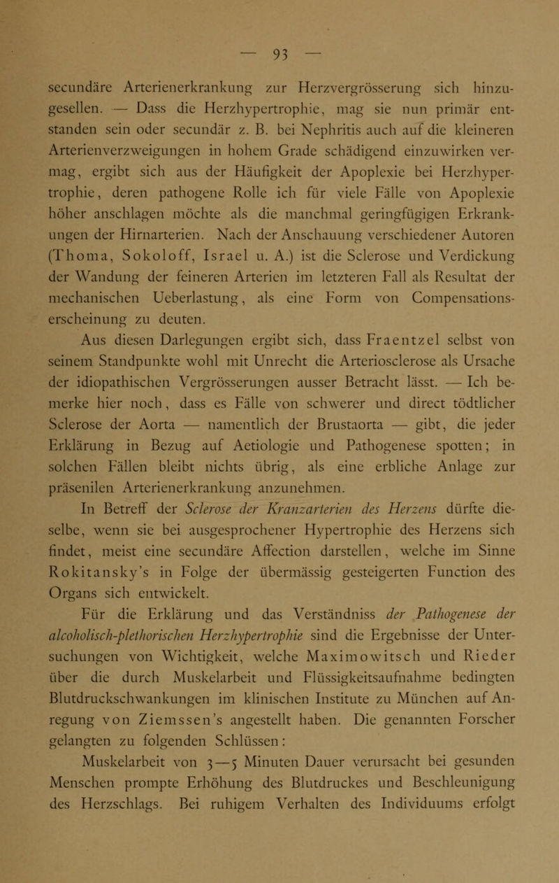 secundäre Arterienerkrankung zur Herzvergrösserung sich hinzu- gesellen. — Dass die Herzhypertrophie, mag sie nun primär ent- standen sein oder secundär z. B. bei Nephritis auch auf die kleineren Arterienverzweigungen in hohem Grade schädigend einzuwirken ver- mag, ergibt sich aus der Häufigkeit der Apoplexie bei Herzhyper- trophie, deren pathogene Rolle ich für viele Fälle von Apoplexie höher anschlagen möchte als die manchmal geringfügigen Erkrank- ungen der Hirnarterien. Nach der Anschauung verschiedener Autoren (Thoma, Sokoloff, Israel u. A.) ist die Sclerose und Verdickung der Wandung der feineren Arterien im letzteren Fall als Resultat der mechanischen Ueberlastung, als eine Form von Compensations- erscheinung zu deuten. Aus diesen Darlegungen ergibt sich, dass Fraentzel selbst von seinem Standpunkte wohl mit Unrecht die Arteriosclerose als Ursache der idiopathischen Vergrösserungen ausser Betracht lässt. — Ich be- merke hier noch , dass es Fälle von schwerer und direct tödtlicher Sclerose der Aorta — namentlich der Brustaorta — gibt, die jeder Erklärung in Bezug auf Aetiologie und Pathogenese spotten; in solchen Fällen bleibt nichts übrig, als eine erbliche Anlage zur präsenilen Arterienerkrankung anzunehmen. In Betreff der Sclerose der Kranzarterien des Herzens dürfte die- selbe, wenn sie bei ausgesprochener Hypertrophie des Herzens sich findet, meist eine secundäre Affection darstellen, welche im Sinne Rokitansky's in Folge der übermässig gesteigerten Function des Organs sich entwickelt. Für die Erklärung und das Verständniss der Pathogenese der alcoholisch-plethorischen Herzhypertrophie sind die Ergebnisse der Unter- suchungen von Wichtigkeit, welche Maximowitsch und Ried er über die durch Muskelarbeit und Flüssigkeitsaufnahme bedingten Blutdruckschwankungen im klinischen Institute zu München auf An- regung von Ziemssen's angestellt haben. Die genannten Forscher gelangten zu folgenden Schlüssen : Muskelarbeit von 3 — 5 Minuten Dauer verursacht bei gesunden Menschen prompte Erhöhung des Blutdruckes und Beschleunigung des Herzschlags. Bei ruhigem Verhalten des Individuums erfolgt