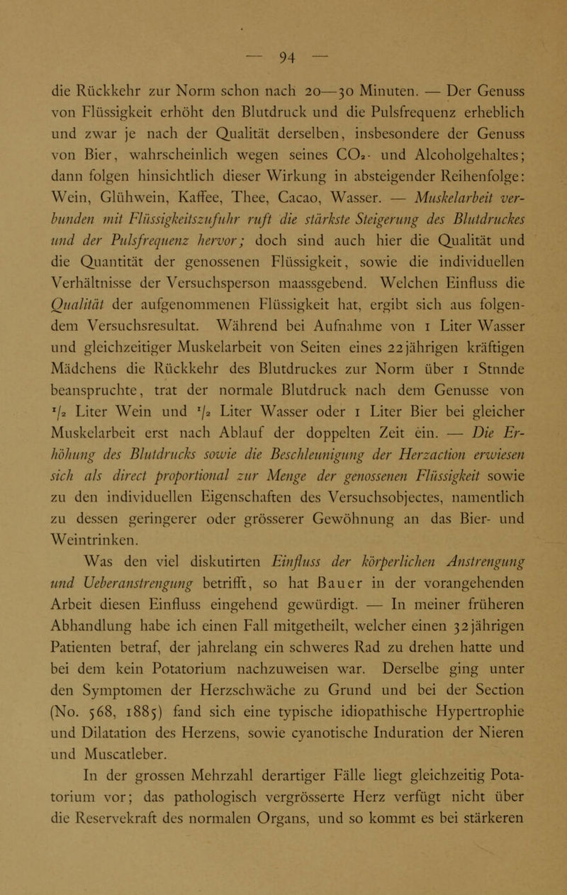 die Rückkehr zur Norm schon nach 20—30 Minuten. — Der Genuss von Flüssigkeit erhöht den Blutdruck und die Pulsfrequenz erheblich und zwar je nach der Qualität derselben, insbesondere der Genuss von Bier, wahrscheinlich wegen seines CO2- und Alcoholgehaltes; dann folgen hinsichtlich dieser Wirkung in absteigender Reihenfolge: Wein, Glühwein, Kaffee, Thee, Cacao, Wasser. — Musheiarbeit ver- bunden mit Flüssigkeitszufuhr ruft die stärkste Steigerung des Blutdruckes und der Pulsfrequenz hervor; doch sind auch hier die Qualität und die Quantität der genossenen Flüssigkeit, sowie die individuellen Verhältnisse der Versuchsperson maassgebend. Welchen Einfluss die Qualität der aufgenommenen Flüssigkeit hat, ergibt sich aus folgen- dem Versuchsresultat. Während bei Aufnahme von 1 Liter Wasser und gleichzeitiger Muskelarbeit von Seiten eines 22 jährigen kräftigen Mädchens die Rückkehr des Blutdruckes zur Norm über 1 Stunde beanspruchte, trat der normale Blutdruck nach dem Genüsse von E/3 Liter Wein und x/2 Liter Wasser oder 1 Liter Bier bei gleicher Muskelarbeit erst nach Ablauf der doppelten Zeit ein. — Die Er- höhung des Blutdrucks sowie die Beschleunigung der Herzactiou erwiesen o O ö sich als direct proportional zur Menge der genossenen Flüssigkeit sowie zu den individuellen Eigenschaften des Versuchsobjektes, namentlich zu dessen geringerer oder grösserer Gewöhnung an das Bier- und Weintrinken. Was den viel diskutirten Einfluss der körperlichen Anstrengung und Ueberanstrengung betrifft, so hat Bauer in der vorangehenden Arbeit diesen Einfluss eingehend gewürdigt. — In meiner früheren Abhandlung habe ich einen Fall mitgctheilt, welcher einen 32 jährigen Patienten betraf, der jahrelang ein schweres Rad zu drehen hatte und bei dem kein Potatorium nachzuweisen war. Derselbe ging unter den Symptomen der Herzschwäche zu Grund und bei der Section (No. 568, 1885) fand sich eine typische idiopathische Hypertrophie und Dilatation des Herzens, sowie cyanotische Induration der Nieren und Muscatleber. In der grossen Mehrzahl derartiger Fälle liegt gleichzeitig Pota- torium vor; das pathologisch vergrösserte Herz verfügt nicht über die Reservekraft des normalen Organs, und so kommt es bei stärkeren
