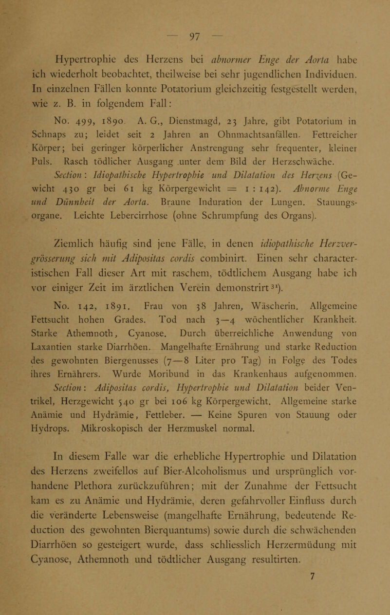 Hypertrophie des Herzens bei abnormer Enge der Aorta habe ich wiederholt beobachtet, theilweise bei sehr jugendlichen Individuen. In einzelnen Fällen konnte Potatorium gleichzeitig festgestellt werden, wie z. B. in folgendem Fall: No. 499, 1890. A. G., Dienstmagd, 23 Jahre, gibt Potatorium in Schnaps zu; leidet seit 2 Jahren an Ohnmachtsanfällen, Fettreicher Körper; bei geringer körperlicher Anstrengung sehr frequenter, kleiner Puls. Rasch tödlicher Ausgang unter dem Bild der Herzschwäche. Section : Idiopathische Hypertrophie und Dilatation des Hertens (Ge- wicht 430 gr bei 61 kg Körpergewicht = 1 : 142). Abnorme Enge und Dünnheit der Aorta. Braune Induration der Lunten. Stauungs- Organe. Leichte Lebercirrhose (ohne Schrumpfung des Organs). Ziemlich häufig sind jene Fälle, in denen idiopathische Herzver- grösserung sich mit Adipositas cordis combinirt. Einen sehr character- istischen Fall dieser Art mit raschem, tödtlichem Ausgang habe ich vor einiger Zeit im ärztlichen Verein demonstrirt31). No. 142, 1891. Frau von 38 Jahren, Wäscherin. Allgemeine Fettsucht hohen Grades. Tod nach 3—4 wöchentlicher Krankheit. Starke Athemnoth, Cyanose. Durch überreichliche Anwendung von Laxantien starke Diarrhöen. Mangelhafte Ernährung und starke Reduction des gewohnten ßiergenusses (7 — 8 Liter pro Tag) in Folge des Todes ihres Ernährers. Wurde Moribund in das Krankenhaus aufgenommen. Section: Adipositas cordis, Hypertrophie und Dilatation beider Ven- trikel, Herzgewicht 540 gr bei 106 kg Körpergewicht. Allgemeine starke Anämie und Hydrämie, Fettleber. — Keine Spuren von Stauung oder Hydrops. Mikroskopisch der Herzmuskel normal. In diesem Falle war die erhebliche Hypertrophie und Dilatation des Herzens zweifellos auf Bier-Alcoholismus und ursprünglich vor- handene Plethora zurückzuführen; mit der Zunahme der Fettsucht kam es zu Anämie und Hydrämie, deren gefahrvoller Einfluss durch die veränderte Lebensweise (mangelhafte Ernährung, bedeutende Re- duction des gewohnten Bierquantums) sowie durch die schwächenden Diarrhöen so gesteigert wurde, dass schliesslich Herzermüdung mit Cyanose, Athemnoth und tödtlicher Ausgang resultirten. 7