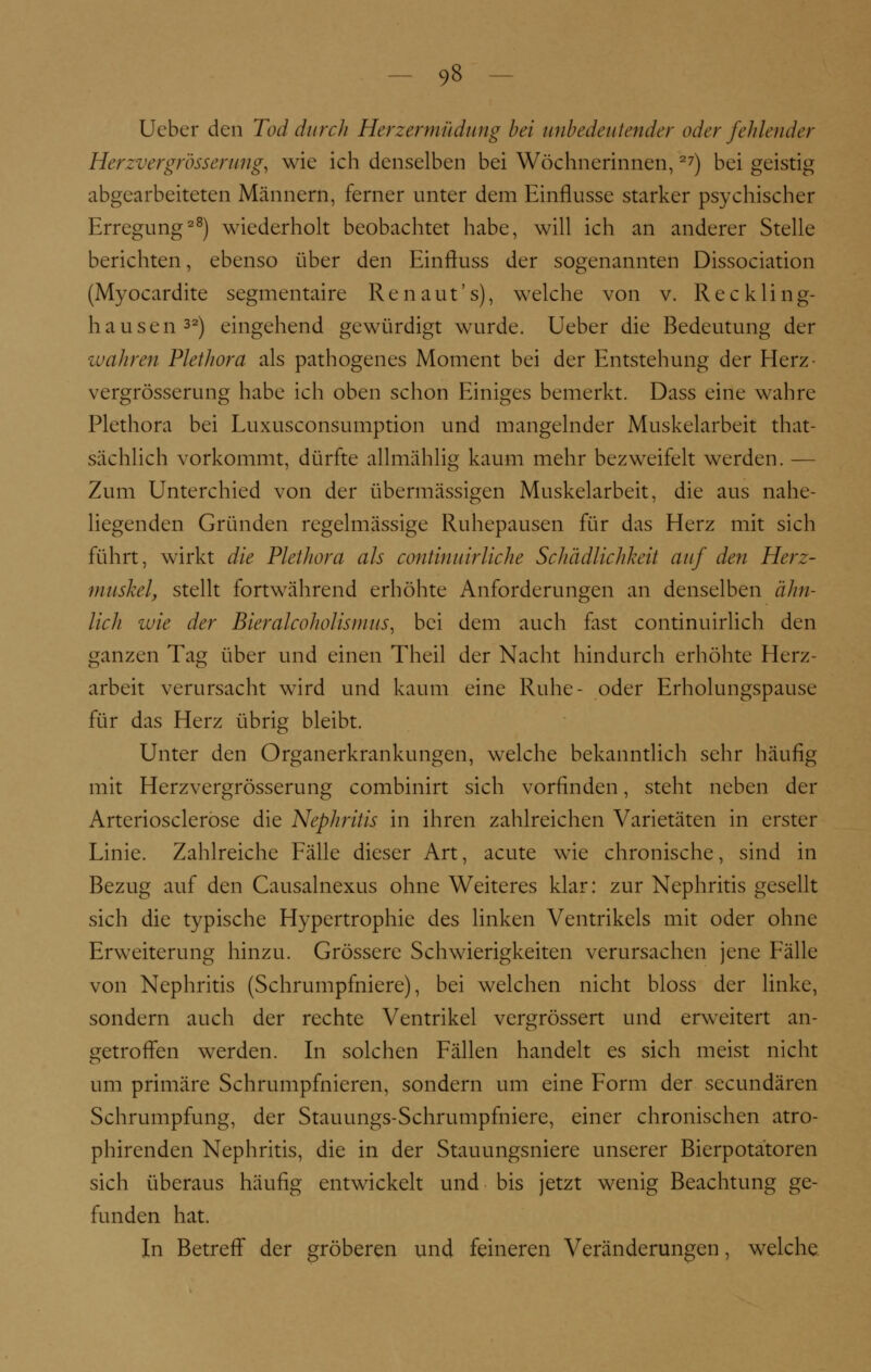 Ueber den Tod durch Herzermüdung bei unbedeutender oder fehlender Herzvergrösserung, wie ich denselben bei Wöchnerinnen,27) bei geistig abgearbeiteten Männern, ferner unter dem Einflüsse starker psychischer Erregung28) wiederholt beobachtet habe, will ich an anderer Stelle berichten, ebenso über den Einftuss der sogenannten Dissociation (Myocardite segmentaire Renaut's), welche von v. Rec kling- hausen32) eingehend gewürdigt wurde. Ueber die Bedeutung der wahren Plethora als pathogenes Moment bei der Entstehung der Herz- vergrösserung habe ich oben schon Einiges bemerkt. Dass eine wahre Plethora bei Luxusconsumption und mangelnder Muskelarbeit tat- sächlich vorkommt, dürfte allmählig kaum mehr bezweifelt werden. — Zum Unterchied von der übermässigen Muskelarbeit, die aus nahe- liegenden Gründen regelmässige Ruhepausen für das Herz mit sich führt, wirkt die Plethora als continuirliche Schädlichkeit auf den Herz- muskel, stellt fortwährend erhöhte Anforderungen an denselben ähn- lich wie der Bieralcoholismus, bei dem auch fast continuirlich den ganzen Tag über und einen Theil der Nacht hindurch erhöhte Herz- arbeit verursacht wird und kaum eine Ruhe- oder Erholungspause für das Herz übrig bleibt. Unter den Organerkrankungen, welche bekanntlich sehr häufig mit Herzvergrösserung combinirt sich vorfinden, steht neben der Arteriosclerose die Nephritis in ihren zahlreichen Varietäten in erster Linie. Zahlreiche Fälle dieser Art, acute wie chronische, sind in Bezug auf den Causalnexus ohne Weiteres klar: zur Nephritis gesellt sich die typische Hypertrophie des linken Ventrikels mit oder ohne Erweiterung hinzu. Grössere Schwierigkeiten verursachen jene Fälle von Nephritis (Schrumpfniere), bei welchen nicht bloss der linke, sondern auch der rechte Ventrikel vergrössert und erweitert an- getroffen werden. In solchen Fällen handelt es sich meist nicht um primäre Schrumpfnieren, sondern um eine Form der seeundären Schrumpfung, der Stauungs-Schrumpfniere, einer chronischen atro- phirenden Nephritis, die in der Stauungsniere unserer Bierpotatoren sich überaus häufig entwickelt und bis jetzt wenig Beachtung ge- funden hat. In Betreff der gröberen und feineren Veränderungen, welche.