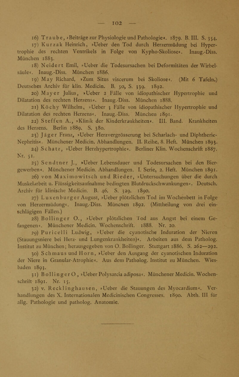 i6) Traube, * Beiträge zur Physiologie und Pathologie«. 1879. B. III. S. 354. 17) Kurzak Heinrich, »Ueber den Tod durch Herzermüdung bei Hyper- trophie des rechten Ventrikels in Folge von Kypho-Skoliose«. Inaug.-Diss. München 1883. 18) Neide rt Emil, »Ueber die Todesursachen bei Deformitäten der Wirbel- säule«. Inaug.-Diss. München 1886. 19) May Richard, »Zum Situs viscerum bei Skoliose«. (Mit 6 Tafeln.) Deutsches Archiv für klin. Medicin. B. 50, S. 339. 1892. 20) Mayer Julius, »Ueber 2 Fälle von idiopathischer Hypertrophie und Dilatation des rechten Herzens«. Inaug.-Diss. München 1888. 21) Köchy Wilhelm, »Ueber 3 Fälle von idiopathischer Hypertrophie und Dilatation des rechten Herzens«. Inaug.-Diss. München 1891. 22) Steffen A., »Klinik der Kinderkrankheiten«. III. Band. Krankheiten des Herzens. Berlin 1889. S. 380. 23) Jäger Franz, »Ueber Herzvergrösserung bei Scharlach- und Diphtherie- Nephritis«. Münchener Medicin. Abhandlungen. II. Reihe, 8. Heft. München 1893. 24) Schatz, »Ueber Herzhypertrophie«. Berliner Klin. Wochenschrift 1887. Nr. 51. 2$) Sendtner J., »Ueber Lebensdauer und Todesursachen bei den Bier- gewerben«. Münchener Medicin. Abhandlungen. I. Serie, 2. Heft. München 1891. 26) von Maxi mo witsch und Rieder, »Untersuchungen über die durch Muskelarbeit u. Flüssigkeitsaufnahme bedingten Blutdruckschwankungen«. Deutsch. Archiv für klinische Medicin. B. 46. S. 329. 1890. 27) L uxenburger August, »Ueber plötzlichen Tod im Wochenbett in Folge von Herzermüdung«. Inaug.-Diss. München 1892. (Mittheilung von drei ein- schlägigen Fällen.) 28) Bollinger O., »Ueber plötzlichen Tod aus Angst bei einem Ge- fangenen«. Münchener Medicin. Wochenschrift. 1888. Nr. 20. 29) Puricelli Ludwig, »Ueber die cyanotische Induration der Nieren (Stauungsniere bei Herz- und Lungenkrankheiten)«. Arbeiten aus dem Patholog. Institut zu München; herausgegeben von O. Bollinger. Stuttgart 1886. S. 262—292. 30) Schmaus und Hörn, »Ueber den Ausgang der cyanotischen Induration der Niere in Granular-Atrophie«. Aus dem Patholog. Institut zu München. Wies- baden 1893. 31) BollingerO, »Ueber Polysarcia adiposa«. Münchener Medicin. Wochen- schrift 1891. Nr. 15. 32) v. Recklinghausen, »Ueber die Stauungen des Myocardium«. Ver- handlungen des X. Internationalen Medicinischen Congresses. 1890. Abth. III für allg. Pathologie und patholog. Anatomie.