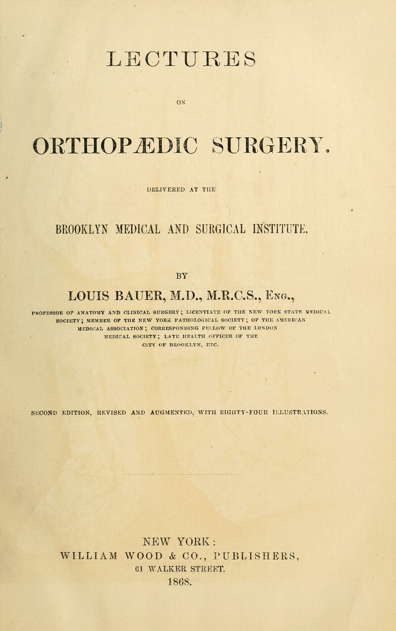 LECTURES ORTHOPAEDIC SURGERY DELIVERED AT THE BROOKLYN MEDICAL AND SURGICAL INSTITUTE BY LOUIS BAUER, M.D., M.R.C.S., Eng., PROFESSOR OF ANATOMY AMD CLINICAL SURGERY ; LICENTIATE OF THE NEW YORK STATE MEDICAL 80CIETY ; MEMBER OF THE NEW YORK PATHOLOGICAL SOCIETY; OF THE AMERICAN MEDICAL ASSOCIATION; CORRESPONDING FELLOW OF THE LONDON MEDICAL SOCIETY ; LATE HEALTH OFFICER OF THE CITY OF BROOKLYN, ETC. SECOND EDITION, REVISED AND AUGMENTED, WITH EIGHTY-FOUR ILLUSTRATIONS. NEW YORK : WILLIAM WOOD & CO., PUBLISHERS, 61 WALKER STREET. 1868.