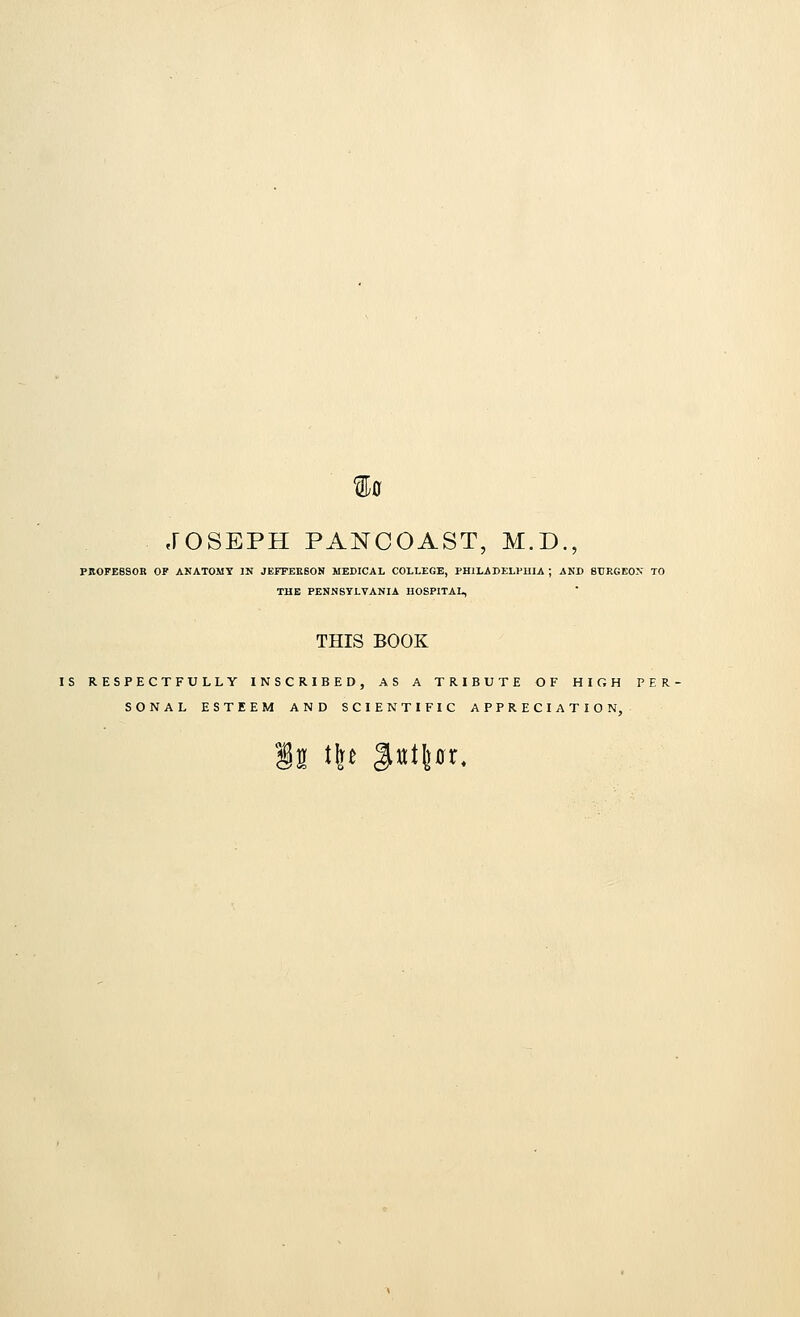 $0 JOSEPH PANCOAST, M.D., PROFESSOR OF AKATOMY IN JEFFERSON MEDICAL COLLEGE, PHILADELPHIA ; AND SURGEON TO THE PENNSYLVANIA HOSPITAL, THIS BOOK IS RESPECTFULLY INSCRIBED, AS A TRIBUTE OF HIGH PER SONAL ESTEEM AND SCIENTIFIC APPRECIATION, §32 thj $nt\ax.