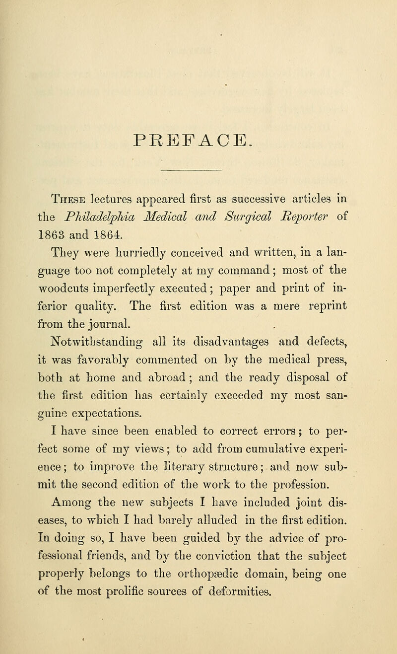 PREFACE. These lectures appeared first as successive articles in the Philadelphia Medical and Surgical Reporter of 1863 and 1864. They were hurriedly conceived and written, in a lan- guage too not completely at my command; most of the woodcuts imperfectly executed; paper and print of in- ferior quality. The first edition was a mere reprint from the journal. Notwithstanding all its disadvantages and defects, it was favorably commented on by the medical press, both at home and abroad; and the ready disposal of the first edition has certainly exceeded my most san- guine expectations. I have since been enabled to correct errors; to per- fect some of my views; to add from cumulative experi- ence ; to improve the literary structure; and now sub- mit the second edition of the work to the profession. Among the new subjects I have included joint dis- eases, to which I had barely alluded in the first edition. In doing so, I have been guided by the advice of pro- fessional friends, and by the conviction that the subject properly belongs to the orthopaedic domain, being one of the most prolific sources of deformities.