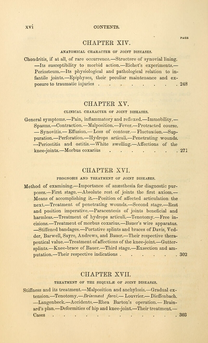 PAGE CHAPTEE XIV. ANATOMICAL CHARACTER OF JOINT DISEASES. Chondritis, if at all, of rare occurrence.—Structure of synovial lining. —Its susceptibility to morbid action.—Richet's experiments.— Periosteum.—Its physiological and pathological relation to in- fantile joints.—Epiphyses, their peculiar maintenance and ex- posure to traumatic injuries 248 CHAPTER XV. CLINICAL CHARACTER OF JOINT DISEASES. General symptoms.—Pain, inflammatory and reflexed.—Immobility.— Spasms.—Contraction.—Malposition.—Fever.—Protracted course. — Synovitis.— Effusion.— Loss of contour.— Fluctuation.—Sup- puration.—Perforation.—Hydrops articuli.—Penetrating wounds. —Periostitis and ostitis.—White swelling.—Affections of the knee-joints.—Morbus coxariiis , . . 271 CHAPTER XVI. PROGNOSIS AND TREATMENT OF JOINT DISEASES. Method of examining.—Importance of anaesthesia for diagnostic pur- poses.-^-First stage.—Absolute rest of joints the first axiom.— Means of accomplishing it.—Position of affected articulation the next.—Treatment of penetrating wounds.—Second stage.—Rest and position imperative.—Paracentesis of joints beneficial and harmless.—Treatment of hydrops articuli.—Tenotomy.—Free in- cisions.—Treatment of morbus coxarius.—Bauer's wire apparatus. —Stiffened bandages.—Portative splints and braces of Davis, Ved- der, Barwell, Sayre, Andrews, and Bauer.—Their respective thera- peutical value.—Treatment of affections of the knee-joint.—Gutter- splints.—Knee-brace of Bauer.—Third stage.—Exsection and am- putation.—Their respective indications 302 CHAPTER XVII. TREATMENT OF THE SEQUELS OF JOINT DISEASES. Stiffness and its treatment.—Malposition and anchylosis.—Gradual ex- tension.—Tenotomy.—Brisement force.— Louvrier.— Dieffenbach. —Langenbeck.—Accidents.—Rhea Barton's operation.— Brain- ard's plan.—Deformities of hip and knee-joint.—Their treatment.— Cases 303