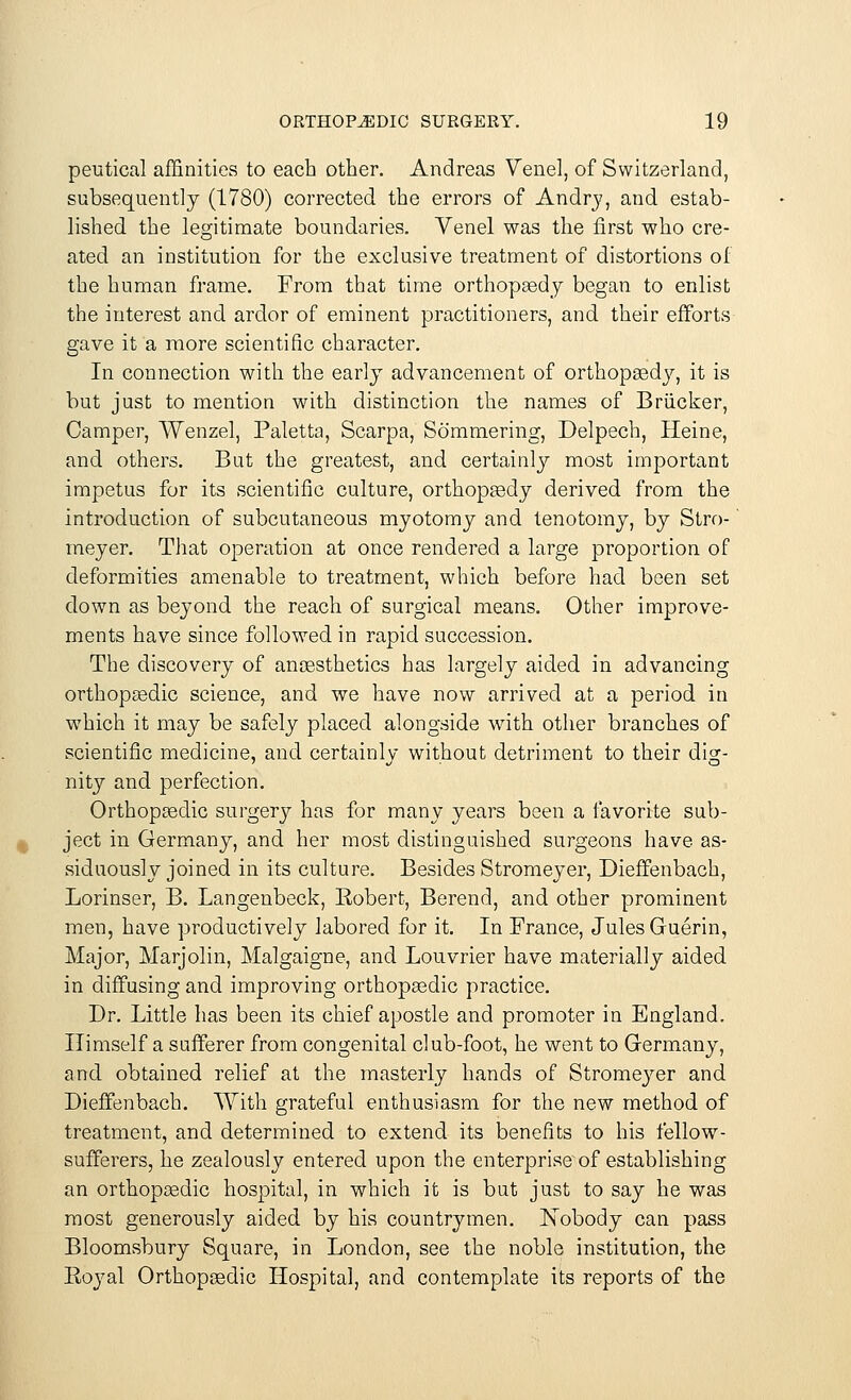 peutical affinities to each other. Andreas Venel, of Switzerland, subsequently (1780) corrected the errors of Andry, and estab- lished the legitimate boundaries. Venel was the first who cre- ated an institution for the exclusive treatment of distortions of the human frame. From that time orthopaedy began to enlist the interest and ardor of eminent practitioners, and their efforts gave it a more scientific character. In connection with the early advancement of orthopaedy, it is but just to mention with distinction the names of Briicker, Camper, Wenzel, Paletta, Scarpa, Sommering, Delpech, Heine, and others. But the greatest, and certainly most important impetus for its scientific culture, orthopaedy derived from the introduction of subcutaneous myotomy and tenotomy, by Stro- meyer. That operation at once rendered a large proportion of deformities amenable to treatment, which before had been set down as beyond the reach of surgical means. Other improve- ments have since followed in rapid succession. The discovery of anaesthetics has largely aided in advancing orthopaedic science, and we have now arrived at a period in which it may be safely placed alongside with other branches of scientific medicine, and certainly without detriment to their dig- nity and perfection. Orthopaedic surgery has for many years been a favorite sub- ject in Germany, and her most distinguished surgeons have as- siduously joined in its culture. Besides Stromeyer, Dieffenbach, Lorinser, B. Langenbeck, Bobert, Berend, and other prominent men, have productively labored for it. In Prance, Jules Guerin, Major, Marjolin, Malgaigne, and Louvrier have materially aided in diffusing and improving orthopaedic practice. Dr. Little has been its chief apostle and promoter in England. Himself a sufferer from congenital club-foot, he went to Germany, and obtained relief at the masterly hands of Stromeyer and Dieffenbach. With grateful enthusiasm for the new method of treatment, and determined to extend its benefits to his fellow- sufferers, he zealously entered upon the enterprise of establishing an orthopaedic hospital, in which it is but just to say he was most generously aided by his countrymen. Nobody can pass Bloomsbury Square, in London, see the noble institution, the Boyal Orthopaedic Hospital, and contemplate its reports of the