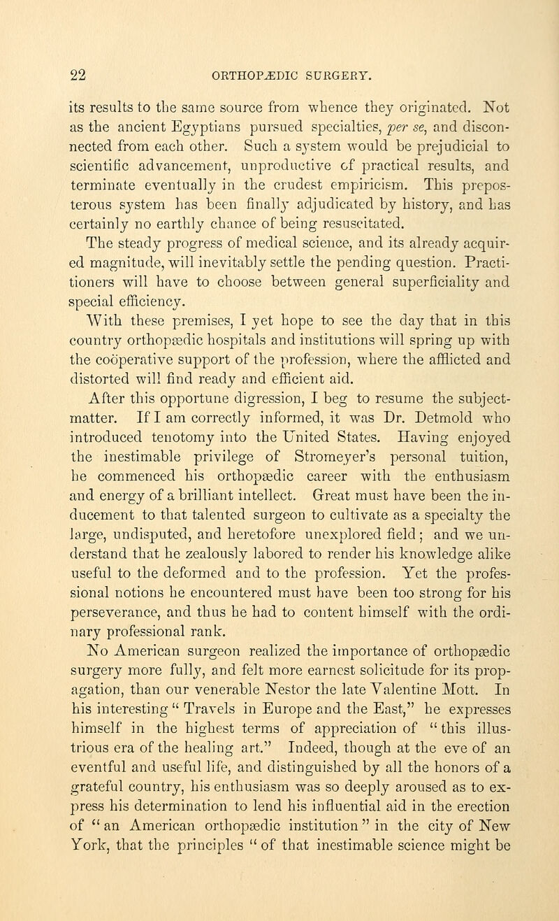 its results to the same source from whence they originated. Not as the ancient Egyptians pursued specialties, per se, and discon- nected from each other. Such a system would be prejudicial to scientific advancement, unproductive of practical results, and terminate eventually in the crudest empiricism. This prepos- terous system has been finally adjudicated by history, and has certainly no earthly chance of being resuscitated. The steady progress of medical science, and its already acquir- ed magnitude, will inevitably settle the pending question. Practi- tioners will have to choose between general superficiality and special efficiency. With these premises, I yet hope to see the day that in this country orthopaedic hospitals and institutions will spring up with the cooperative support of the profession, where the afflicted and distorted will find ready and efficient aid. After this opportune digression, I beg to resume the subject- matter. If I am correctly informed, it was Dr. Detmold who introduced tenotomy into the United States. Having enjoyed the inestimable privilege of Stromeyer's personal tuition, he commenced his orthopsedic career with the enthusiasm and energy of a brilliant intellect. Great must have been the in- ducement to that talented surgeon to cultivate as a specialty the large, undisputed, and heretofore unexplored field ; and we un- derstand that he zealously labored to render his knowledge alike useful to the deformed and to the profession. Yet the profes- sional notions he encountered must have been too strong for his perseverance, and thus he had to content himself with the ordi- nary professional rank. No American surgeon realized the importance of orthopaedic surgery more fully, and felt more earnest solicitude for its prop- agation, than our venerable Nestor the late Yalentine Mott. In his interesting  Travels in Europe and the East, he expresses himself in the highest terms of appreciation of  this illus- trious era of the healing art. Indeed, though at the eve of an eventful and useful life, and distinguished by all the honors of a grateful country, his enthusiasm was so deeply aroused as to ex- press his determination to lend his influential aid in the erection of  an American orthopaedic institution  in the city of New York, that the principles  of that inestimable science might be