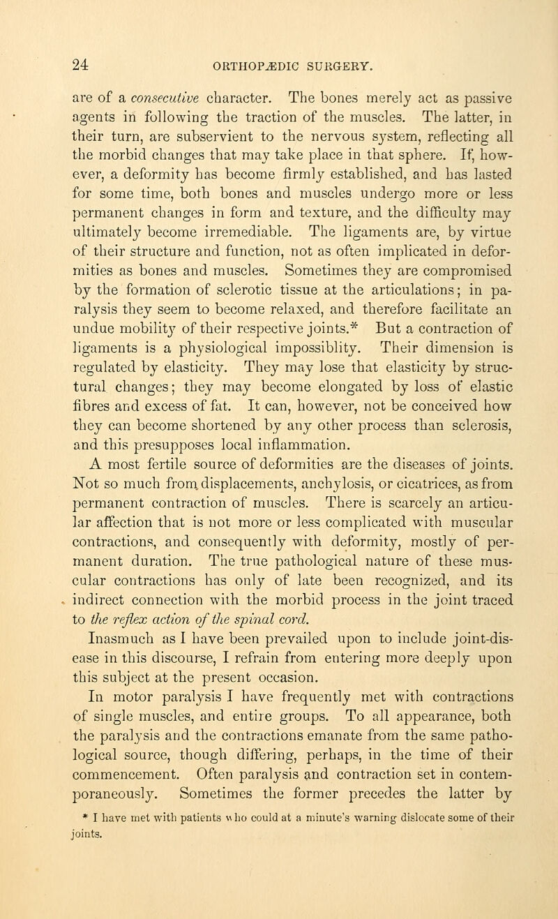 are of a consecutive character. The bones merely act as passive agents in following the traction of the muscles. The latter, in their turn, are subservient to the nervous system, reflecting all the morbid changes that may take place in that sphere. If, how- ever, a deformity has become firmly established, and has lasted for some time, both bones and muscles undergo more or less permanent changes in form and texture, and the difficulty may ultimately become irremediable. The ligaments are, by virtue of their structure and function, not as often implicated in defor- mities as bones and muscles. Sometimes they are compromised by the formation of sclerotic tissue at the articulations; in pa- ralysis they seem to become relaxed, and therefore facilitate an undue mobilhVy of their respective joints.* But a contraction of ligaments is a physiological impossiblity. Their dimension is regulated by elasticity. They may lose that elasticity by struc- tural changes; they may become elongated by loss of elastic fibres and excess of fat. It can, however, not be conceived how they can become shortened by any other process than sclerosis, and this presupposes local inflammation. A most fertile source of deformities are the diseases of joints. Not so much from, displacements, anchylosis, or cicatrices, as from permanent contraction of muscles. There is scarcely an articu- lar affection that is not more or less complicated with muscular contractions, and consequently with deformity, mostly of per- manent duration. The true pathological nature of these mus- cular contractions has only of late been recognized, and its indirect connection with the morbid process in the joint traced to the reflex action of the spinal cord. Inasmuch as I have been prevailed upon to include joint-dis- ease in this discourse, I refrain from entering more deeply upon this subject at the present occasion. In motor paralysis I have frequently met with contractions of single muscles, and entire groups. To all appearance, both the paralysis and the contractions emanate from the same patho- logical source, though differing, perhaps, in the time of their commencement. Often paralysis and contraction set in contem- poraneously. Sometimes the former precedes the latter by * I have met with patients h ho could at a minute's warning dislocate some of their joints.