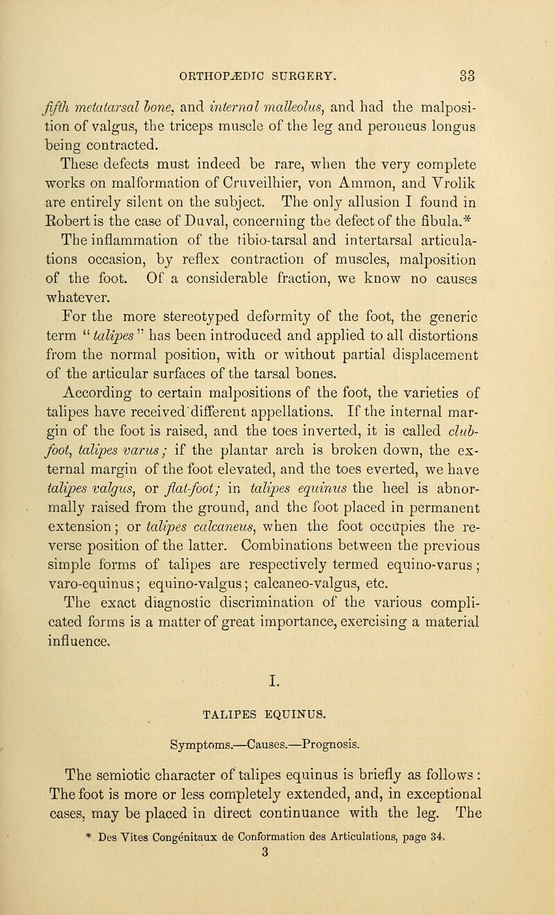 fifth metatarsal done, and internal malleolus, and had the malposi- tion of valgus, the triceps muscle of the leg and peroueus longus being contracted. These defects must indeed be rare, when the very complete works on malformation of Cruveilhier, von Ammon, and Vrolik are entirely silent on the subject. The only allusion I found in Eobertis the case of Daval, concerning the defect of the fibula,* The inflammation of the tibio-tarsal and intertarsal articula- tions occasion, by reflex contraction of muscles, malposition of the foot. Of a considerable fraction, we know no causes whatever. For the more stereotyped deformity of the foot, the generic term  talipes  has been introduced and applied to all distortions from the normal position, with or without partial displacement of the articular surfaces of the tarsal bones. According to certain malpositions of the foot, the varieties of talipes have received'different appellations. If the internal mar- gin of the foot is raised, and the toes inverted, it is called club- foot, talipes varus; if the plantar arch is broken down, the ex- ternal margin of the foot elevated, and the toes everted, we have talipes valgus, or fiat-foot; in talipes equinus the heel is abnor- mally raised from the ground, and the foot placed in permanent extension; or talipes calcaneus, when the foot occupies the re- verse position of the latter. Combinations between the previous simple forms of talipes are respectively termed equi no-varus ; varo-equinus; equino-valgus; calcaneo-valgus, etc. The exact diagnostic discrimination of the various compli- cated forms is a matter of great importance, exercising a material influence. TALIPES EQUINUS. Symptoms.—Causes.—Prognosis. The semiotic character of talipes equinus is briefly as follows : The foot is more or less completely extended, and, in exceptional cases, may be placed in direct continuance with the leg. The *. Des Vites Congenitaux de Conformation des Articulations, page 34. 3