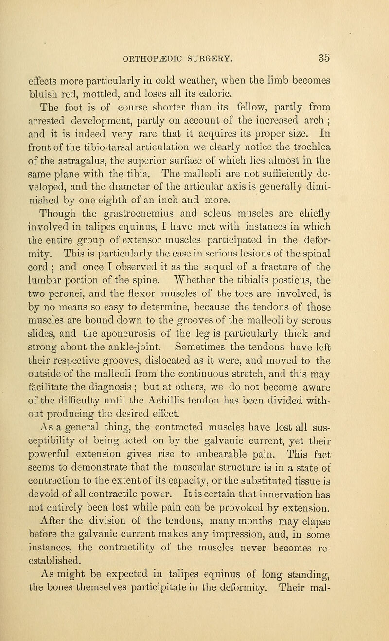 effects more particularly in cold weather, when the limb becomes bluish red, mottled, and loses all its caloric. The foot is of course shorter than its fellow, partly from arrested development, partly on account of the increased arch ; and it is indeed very rare that it acquires its proper size. In front of the tibio-tarsal articulation we clearly notice the trochlea of the astragalus, the superior surface of which lies almost in the same plane with the tibia. The malleoli are not sufficiently de- veloped, and the diameter of the articular axis is generally dimi- nished by one-eighth of an inch and more. Though the grastrocnemius and soleus muscles are chiefly involved in talipes equinus, I have met with instances in which the entire group of extensor muscles participated in the defor- mity. This is particularly the case in serious lesions of the spinal cord ; and once I observed it as the sequel of a fracture of the lumbar portion of the spine. Whether the tibialis posticus, the two peronei, and the flexor muscles of the toes are involved, is by no means so easy to determine, because the tendons of those muscles are bound down to the grooves of the malleoli by serous slides, and the aponeurosis of the leg is particularly thick and strong about the ankle-joint. Sometimes the tendons have left their respective grooves, dislocated as it were, and moved to the outside of the malleoli from the continuous stretch, and this may facilitate the diagnosis ; but at others, we do not become aware of the difficulty until the.Achillis tendon has been divided with- out producing the desired effect. As a general thing, the contracted muscles have lost all sus- ceptibility of being acted on by the galvanic current, yet their powerful extension gives rise to unbearable pain. This fact seems to demonstrate that the muscular structure is in a state of contraction to the extent of its capacity, or the substituted tissue is devoid of all contractile power. It is certain that innervation has not entirely been lost while pain can be provoked by extension. After the division of the tendons, many months may elapse before the galvanic current makes any impression, and, in some instances, the contractility of the muscles never becomes re- established. As might be expected in talipes equinus of long standing, the bones themselves participitate in the deformity. Their mal-