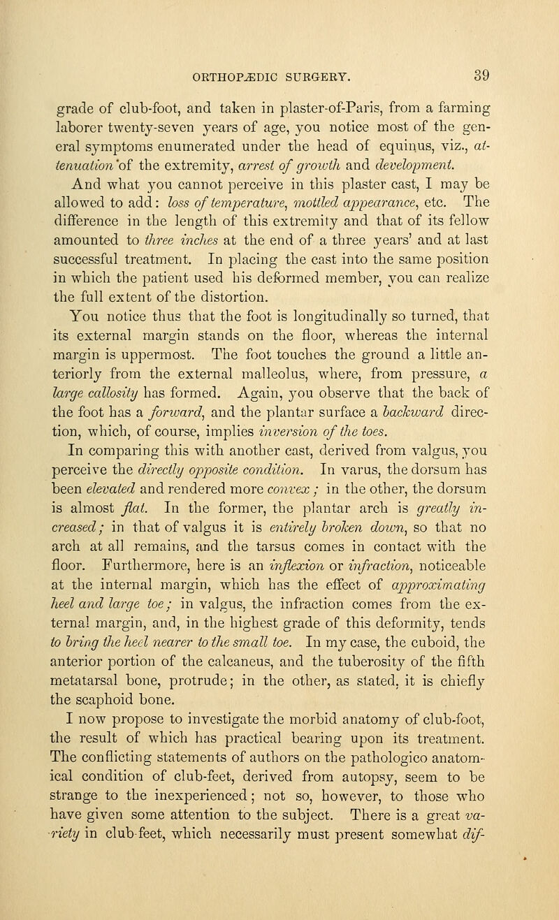 grade of club-foot, and taken in plaster-of-Paris, from a farming laborer twenty-seven years of age, you notice most of the gen- eral symptoms enumerated under the head of equinus, viz., at- tenuation'oi the extremity, arrest of growth and development. And what you cannot perceive in this plaster cast, I may be allowed to add: loss of temperature, mottled appearance, etc. The difference in the length of this extremity and that of its fellow amounted to three inches at the end of a three years' and at last successful treatment. In placing the cast into the same position in which the patient used his deformed member, you can realize the full extent of the distortion. You notice thus that the foot is longitudinally so turned, that its external margin stands on the floor, whereas the internal margin is uppermost. The foot touches the ground a little an- teriorly from the external malleolus, where, from pressure, a large callosity has formed. Again, }^ou observe that the back of the foot has a forward, and the plantar surface a backward direc- tion, which, of course, implies inversion of the toes. In comparing this with another cast, derived from valgus, you perceive the directly opposite condition. In varus, the dorsum has been elevated and rendered more convex ; in the other, the dorsum is almost flat. In the former, the plantar arch is greatly in- creased; in that of valgus it is entirely broken down, so that no arch at all remains, and the tarsus comes in contact with the floor. Furthermore, here is an inflexion or infraction, noticeable at the internal margin, which has the effect of approximating heel and large toe; in valgus, the infraction comes from the ex- ternal margin, and, in the highest grade of this deformity, tends to bring the heel nearer to the small toe. In my case, the cuboid, the anterior portion of the calcaneus, and the tuberosity of the fifth metatarsal bone, protrude; in the other, as stated, it is chiefly the scaphoid bone. I now propose to investigate the morbid anatomy of club-foot, the result of which has practical bearing upon its treatment. The conflicting statements of authors on the pathologico anatom- ical condition of club-feet, derived from autopsy, seem to be strange to the inexperienced; not so, however, to those who have given some attention to the subject. There is a great va- riety in club-feet, which necessarily must present somewhat dif-