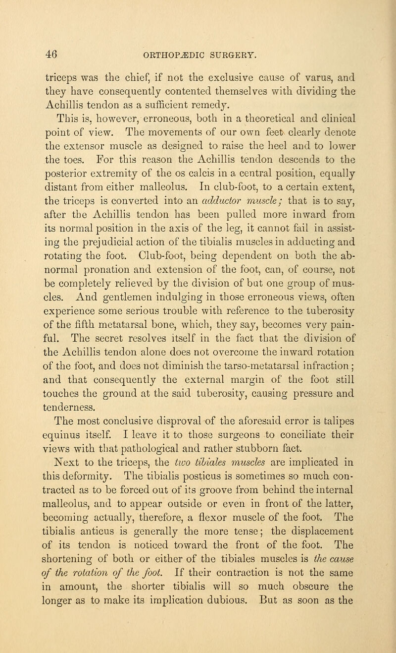 triceps was the chief, if not the exclusive cause of varus, and they have consequently contented themselves with dividing the Achillis tendon as a sufficient remedy. This is. however, erroneous, both in a theoretical and clinical point of view. The movements of our own feek clearly denote the extensor muscle as designed to raise the heel and to lower the toes. For this reason the Achillis tendon descends to the posterior extremity of the os calcis in a central position, equally distant from either malleolus. In club-foot, to a certain extent, the triceps is converted into an adductor muscle; that is to say, after the Achillis tendon has been pulled more inward from its normal position in the axis of the leg, it cannot fail in assist- ing the prejudicial action of the tibialis muscles in adducting and rotating the foot. Club-foot, being dependent on both the ab- normal pronation and extension of the foot, can, of course, not be completely relieved by the division of but one group of mus- cles. And gentlemen indulging in those erroneous views, often experience some serious trouble with reference to the tuberosity of the fifth metatarsal bone, which, they say, becomes very pain- ful. The secret resolves itself in the fact that the division of the Achillis tendon alone does not overcome the inward rotation of the foot, and does not diminish the tarso-metatarsal infraction ; and that consequently the external margin of the foot still touches the ground at the said tuberosity, causing pressure and tenderness. The most conclusive disproval of the aforesaid error is talipes equinus itself. I leave it to those surgeons to conciliate their views with that pathological and rather stubborn fact. Next to the triceps, the two tibicdes muscles are implicated in this deformity. The tibialis posticus is sometimes so much con- tracted as to be forced out of its groove from behind the internal malleolus, and to appear outside or even in front of the latter, becoming actually, therefore, a flexor muscle of the foot. The tibialis anticus is generally the more tense; the displacement of its tendon is noticed toward the front of the foot. The shortening of both or either of the tibiales muscles is the cause of the rotation of the foot. If their contraction is not the same in amount, the shorter tibialis will so much obscure the longer as to make its implication dubious. But as soon as the