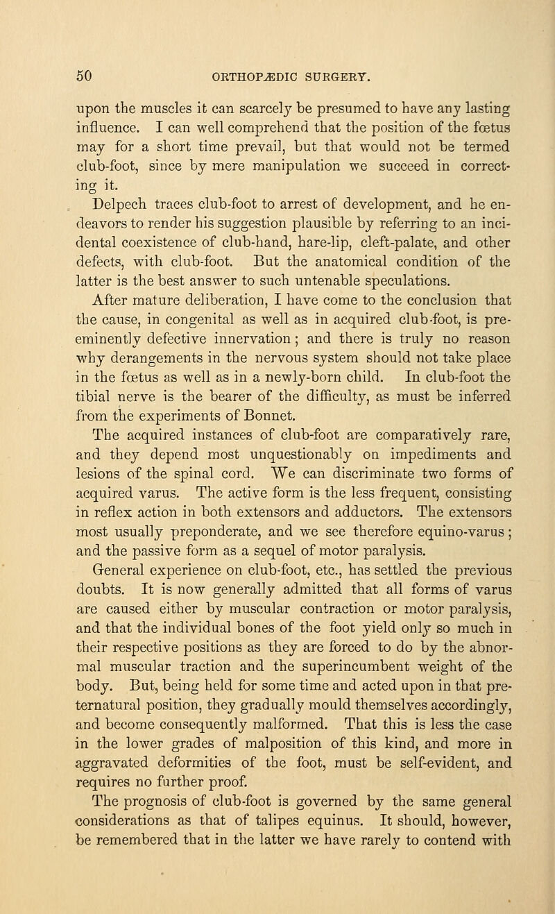 upon the muscles it can scarcely be presumed to have any lasting influence. I can well comprehend that the position of the foetus may for a short time prevail, but that would not be termed club-foot, since by mere manipulation we succeed in correct- ing it. Delpech traces club-foot to arrest of development, and he en- deavors to render his suggestion plausible by referring to an inci- dental coexistence of club-hand, hare-lip, cleft-palate, and other defects, with club-foot. But the anatomical condition of the latter is the best answer to such untenable speculations. After mature deliberation, I have come to the conclusion that the cause, in congenital as well as in acquired club-foot, is pre- eminently defective innervation ; and there is truly no reason why derangements in the nervous system should not take place in the foetus as well as in a newly-born child. In club-foot the tibial nerve is the bearer of the difficulty, as must be inferred from the experiments of Bonnet. The acquired instances of club-foot are comparatively rare, and they depend most unquestionably on impediments and lesions of the spinal cord. We can discriminate two forms of acquired varus. The active form is the less frequent, consisting in reflex action in both extensors and adductors. The extensors most usually preponderate, and we see therefore equino-varus; and the passive form as a sequel of motor paralysis. General experience on club-foot, etc., has settled the previous doubts. It is now generally admitted that all forms of varus are caused either by muscular contraction or motor paralysis, and that the individual bones of the foot yield only so much in their respective positions as they are forced to do by the abnor- mal muscular traction and the superincumbent weight of the body. But, being held for some time and acted upon in that pre- ternatural position, they gradually mould themselves accordingly, and become consequently malformed. That this is less the case in the lower grades of malposition of this kind, and more in aggravated deformities of the foot, must be self-evident, and requires no farther proof. The prognosis of club-foot is governed by the same general considerations as that of talipes equinus. It should, however, be remembered that in the latter we have rarelv to contend with