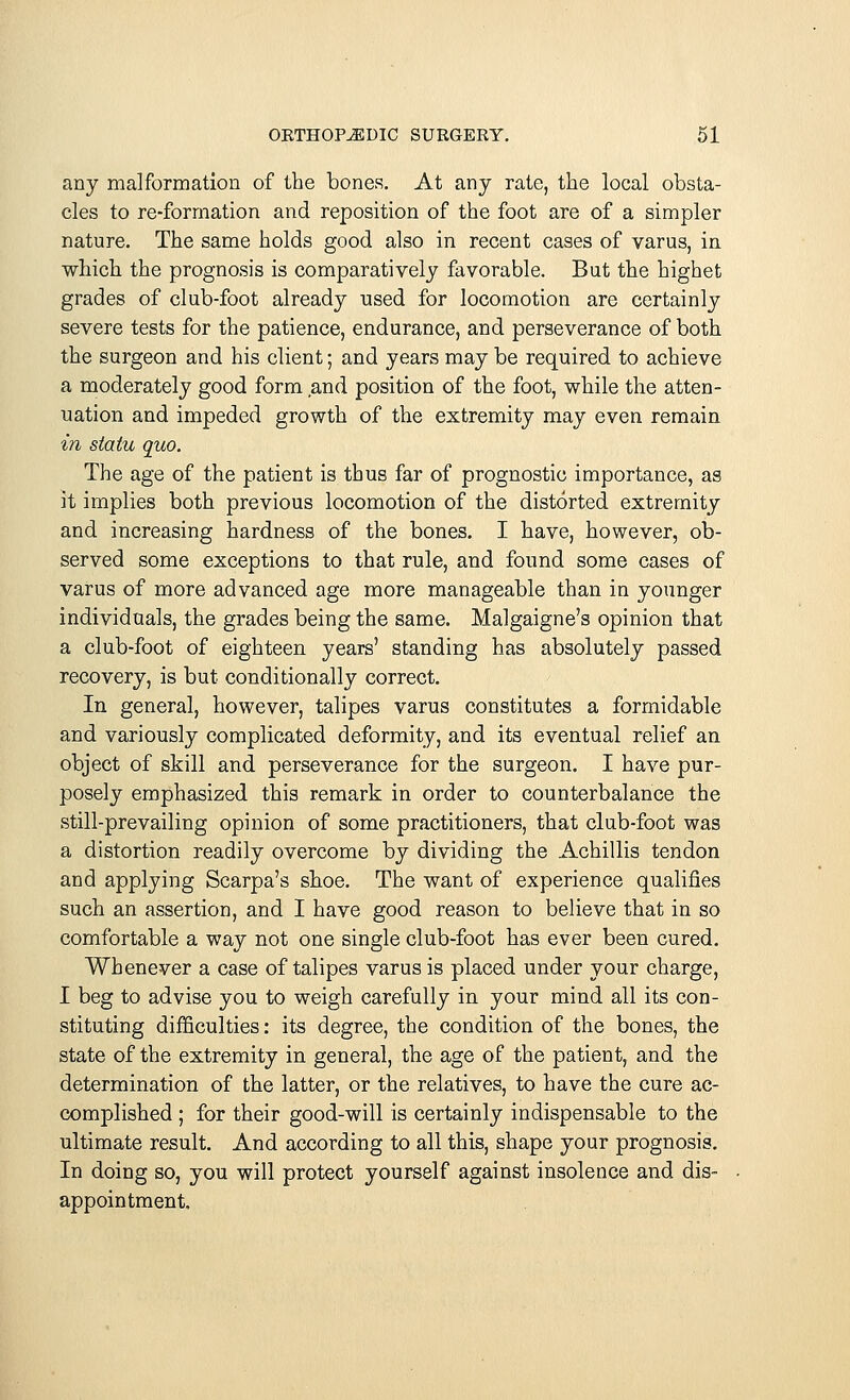 any malformation of the bones. At any rate, the local obsta- cles to re-formation and reposition of the foot are of a simpler nature. The same holds good also in recent cases of varus, in which the prognosis is comparatively favorable. But the highet grades of club-foot already used for locomotion are certainly severe tests for the patience, endurance, and perseverance of both the surgeon and his client; and years may be required to achieve a moderately good form and position of the foot, while the atten- uation and impeded growth of the extremity may even remain in statu quo. The age of the patient is thus far of prognostic importance, as it implies both previous locomotion of the distorted extremity and increasing hardness of the bones. I have, however, ob- served some exceptions to that rule, and found some cases of varus of more advanced age more manageable than in younger individuals, the grades being the same. Malgaigne's opinion that a club-foot of eighteen years' standing has absolutely passed recovery, is but conditionally correct. In general, however, talipes varus constitutes a formidable and variously complicated deformity, and its eventual relief an object of skill and perseverance for the surgeon. I have pur- posely emphasized this remark in order to counterbalance the still-prevailing opinion of some practitioners, that club-foot was a distortion readily overcome by dividing the Achillis tendon and applying Scarpa's shoe. The want of experience qualifies such an assertion, and I have good reason to believe that in so comfortable a way not one single club-foot has ever been cured. Whenever a case of talipes varus is placed under your charge, I beg to advise you to weigh carefully in your mind all its con- stituting difficulties: its degree, the condition of the bones, the state of the extremity in general, the age of the patient, and the determination of the latter, or the relatives, to have the cure ac- complished ; for their good-will is certainly indispensable to the ultimate result. And according to all this, shape your prognosis. In doing so, you will protect yourself against insolence and dis- appointment.