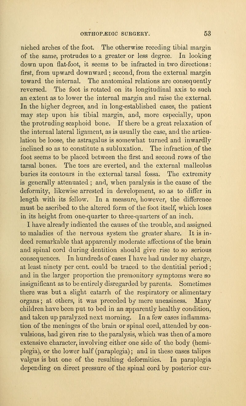 niched arches of the foot. The otherwise receding tibial margin of the same, protrudes to a greater or less degree. In looking down upon flat-foot, it seems to be infracted in two directions: first, from upward downward; second, from the external margin toward the internal. The anatomical relations are consequently reversed. The foot is rotated on its longitudinal axis to such an extent as to lower the internal margin and raise the external. In the higher degrees, and in long-established cases, the patient may step upon his tibial margin, and, more especially, upon the protruding scaphoid bone. If there be a great relaxation of the internal lateral ligament, as is usually the case, and the articu- lation be loose, the astragalus is somewhat turned and inwardly inclined so as to constitute a subluxation. The infraction of the foot seems to be placed between the first and second rows of the tarsal bones. The toes are everted, and the external malleolus buries its contours in the external tarsal fossa. The extremity is generally attenuated ; and, when paralysis is the cause of the deformity, likewise arrested in development, so as to differ in length with its fellow. In a measure, however, the difference must be ascribed to the altered form of the foot itself, which loses in its height from one-quarter to three-quarters of an inch. I have already indicated the causes of the trouble, and assigned to maladies of the nervous system the greater share. It is in- deed remarkable that apparently moderate affections of the brain and spinal cord during dentition should give rise to so serious consequences. In hundreds of cases I have had under my charge, at least ninety per cent, could be traced to the dentitial period ; and in the larger proportion the premonitory symptoms were so insignificant as to be entirely disregarded by parents. Sometimes there was but a slight catarrh of the respiratory or alimentary organs; at others, it was preceded by mere uneasiness. Many children have been put to bed in an apparently healthy condition, and taken up paralyzed next morning. In a few cases inflamma- tion of the meninges of the brain or spinal cord, attended by con- vulsions, had given rise to the paralysis, which was then of a more extensive character, involving either one side of the body (hemi- plegia), or the lower half (paraplegia); and in these cases talipes valgus is but one of the resulting deformities. In paraplegia depending on direct pressure of the spinal cord by posterior cur-