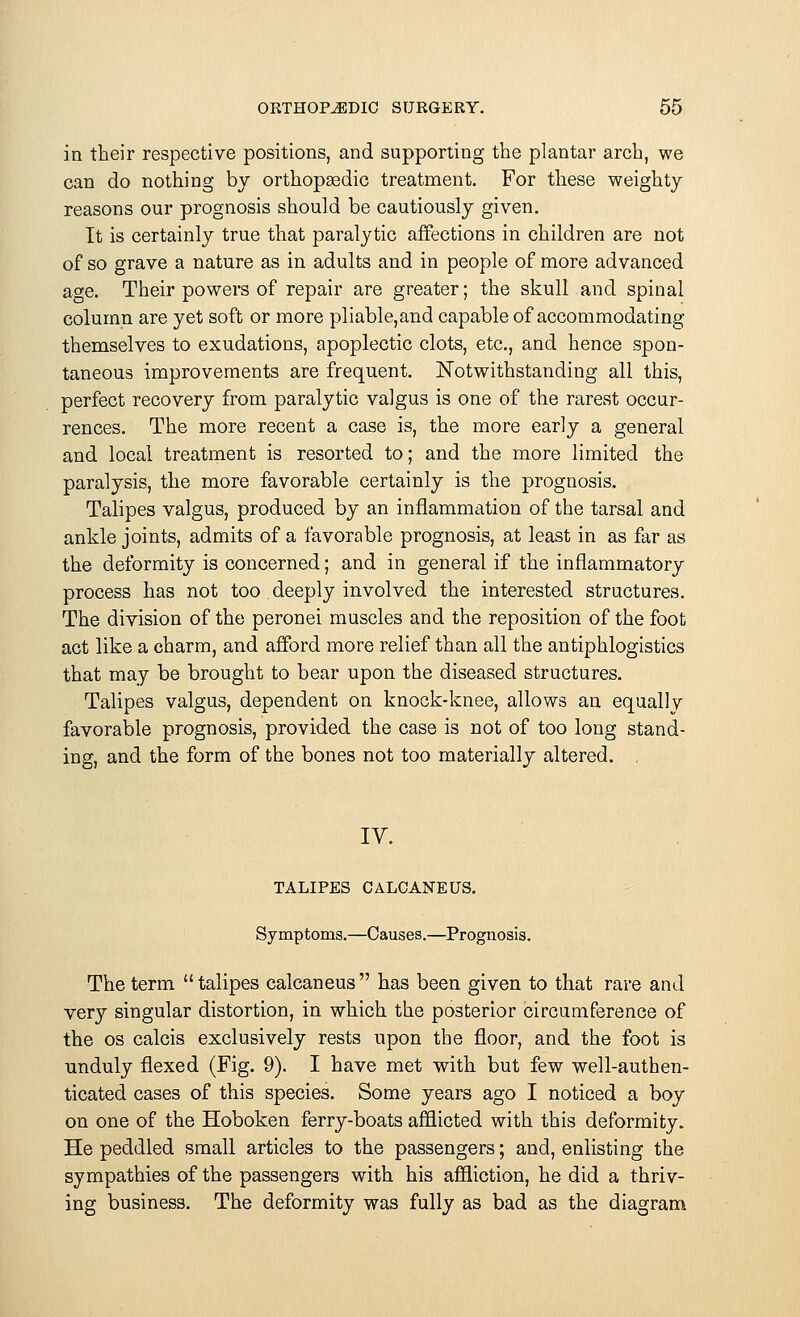 in their respective positions, and supporting the plantar arch, we can do nothing by orthopasdic treatment. For these weighty reasons our prognosis should be cautiously given. It is certainly true that paralytic affections in children are not of so grave a nature as in adults and in people of more advanced age. Their powers of repair are greater; the skull and spinal column are yet soft or more pliable,and capable of accommodating themselves to exudations, apoplectic clots, etc., and hence spon- taneous improvements are frequent. Notwithstanding all this, perfect recovery from paralytic valgus is one of the rarest occur- rences. The more recent a case is, the more early a general and local treatment is resorted to; and the more limited the paralysis, the more favorable certainly is the prognosis. Talipes valgus, produced by an inflammation of the tarsal and ankle joints, admits of a favorable prognosis, at least in as far as the deformity is concerned; and in general if the inflammatory process has not too deeply involved the interested structures. The division of the peronei muscles and the reposition of the foot act like a charm, and afford more relief than all the antiphlogistics that may be brought to bear upon the diseased structures. Talipes valgus, dependent on knock-knee, allows an equal! v favorable prognosis, provided the case is not of too long stand- ing, and the form of the bones not too materially altered. , IV. TALIPES CALCANEUS. Symptoms.—Causes.—Prognosis. The term  talipes calcaneus  has been given to that rare and very singular distortion, in which the posterior circumference of the os calcis exclusively rests upon the floor, and the foot is unduly flexed (Fig. 9). I have met with but few well-authen- ticated cases of this species. Some years ago I noticed a boy on one of the Hoboken ferry-boats afflicted with this deformity. He peddled small articles to the passengers; and, enlisting the sympathies of the passengers with his affliction, he did a thriv- ing business. The deformity was fully as bad as the diagram