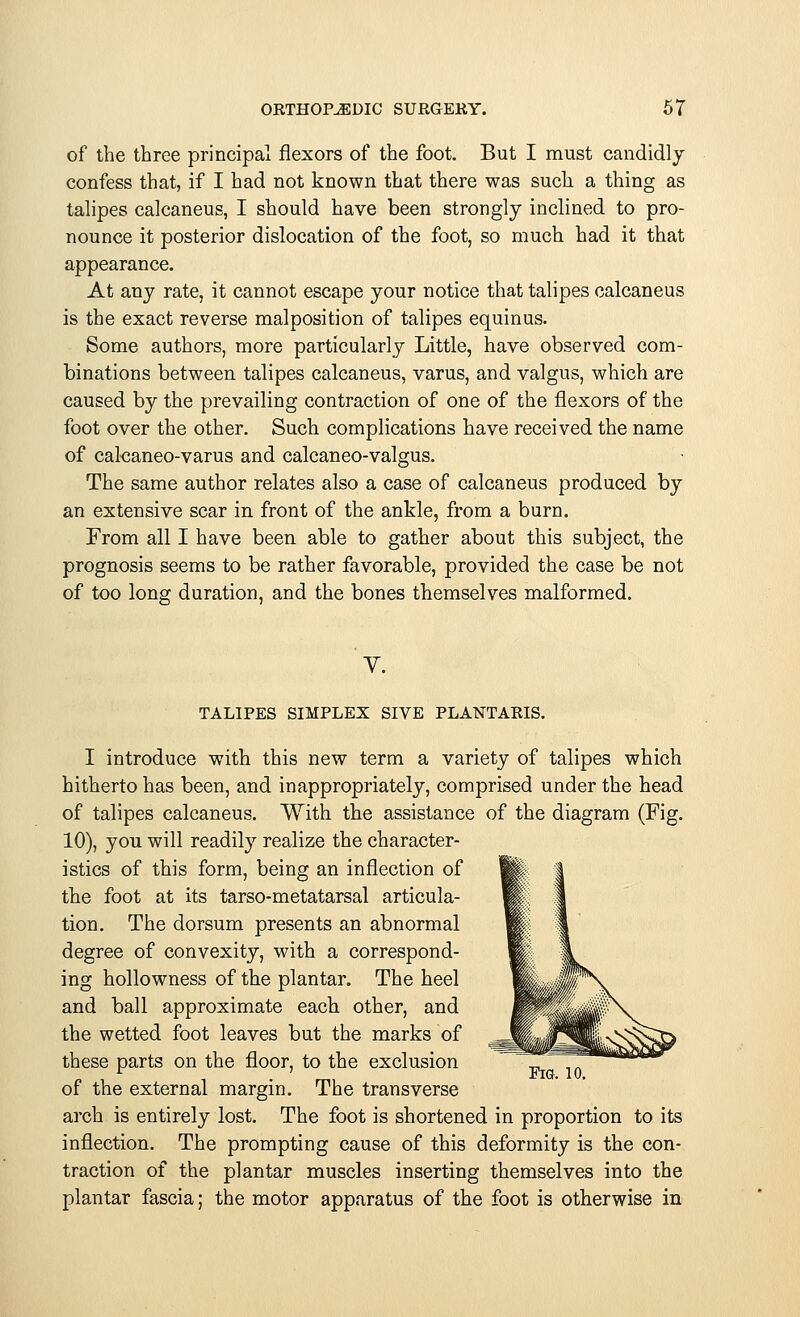 of the three principal flexors of the foot. But I must candidly confess that, if I had not known that there was such a thing as talipes calcaneus, I should have been strongly inclined to pro- nounce it posterior dislocation of the foot, so much had it that appearance. At any rate, it cannot escape your notice that talipes calcaneus is the exact reverse malposition of talipes equinus. Some authors, more particularly Little, have observed com- binations between talipes calcaneus, varus, and valgus, which are caused by the prevailing contraction of one of the flexors of the foot over the other. Such complications have received the name of caleaneo-varus and calcaneo-valgus. The same author relates also a case of calcaneus produced by an extensive scar in front of the ankle, from a burn. From all I have been able to gather about this subject, the prognosis seems to be rather favorable, provided the case be not of too long duration, and the bones themselves malformed. V. TALIPES SIMPLEX SIVE PLANTARIS. I introduce with this new term a variety of talipes which hitherto has been, and inappropriately, comprised under the head of talipes calcaneus. With the assistance of the diagram (Fig. 10), you will readily realize the character- istics of this form, being an inflection of the foot at its tarso-metatarsal articula- tion. The dorsum presents an abnormal degree of convexity, with a correspond- ing hollowness of the plantar. The heel and ball approximate each other, and the wetted foot leaves but the marks of these parts on the floor, to the exclusion r . ' Fig. 10. of the external margin. The transverse arch is entirely lost. The foot is shortened in proportion to its inflection. The prompting cause of this deformity is the con- traction of the plantar muscles inserting themselves into the plantar fascia; the motor apparatus of the foot is otherwise in