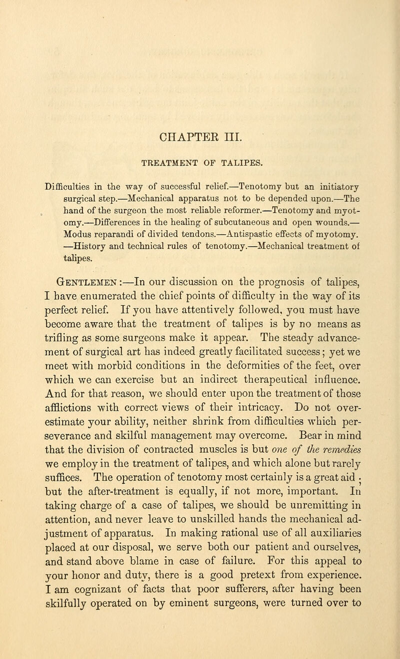 chapter nr. TREATMENT OF TALIPES. Difficulties in the way of successful relief.—Tenotomy but an initiatory surgical step.—Mechanical apparatus not to be depended upon.—The hand of the surgeon the most reliable reformer.—Tenotomy and myot- omy.—Differences in the healing of subcutaneous and open wounds.— Modus reparandi of divided tendons.—Antispastic effects of myotomy. —History and technical rules of tenotomy.—Mechanical treatment of talipes. Gentlemen :—In our discussion on the prognosis of talipes, I have enumerated the chief points of difficulty in the way of its perfect relief. If you have attentively followed, you must have become aware that the treatment of talipes is by no means as trifling as some surgeons make it appear. The steady advance- ment of surgical art has indeed greatly facilitated success; yet we meet with morbid conditions in the deformities of the feet, over which we can exercise but an indirect therapeutical influence. And for that reason, we should enter upon the treatment of those afflictions with correct views of their intricacy. Do not over- estimate your ability, neither shrink from difficulties which per- severance and skilful management may overcome. Bear in mind that the division of contracted muscles is but one of the remedies we employ in the treatment of talipes, and which alone but rarely suffices. The operation of tenotomy most certainly is a great aid • but the after-treatment is equally, if not more, important. In taking charge of a case of talipes, we should be unremitting in attention, and never leave to unskilled hands the mechanical ad- justment of apparatus. In making rational use of all auxiliaries placed at our disposal, we serve both our patient and ourselves, and stand above blame in case of failure. For this appeal to your honor and duty, there is a good pretext from experience. I am cognizant of facts that poor sufferers, after having been skilfully operated on by eminent surgeons, were turned over to