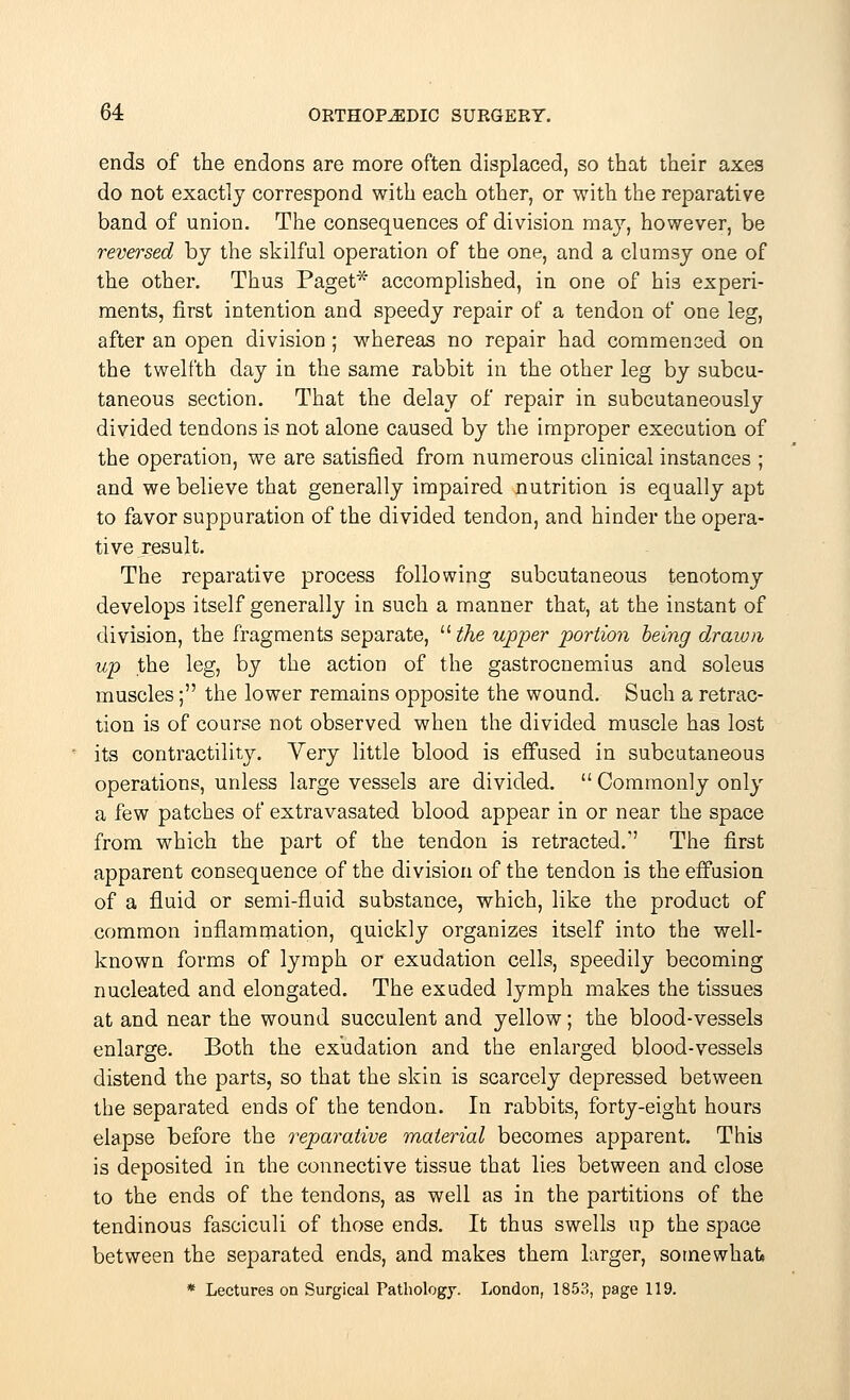 ends of the endons are more often displaced, so that their axes do not exactly correspond with each other, or with the reparative band of union. The consequences of division may, however, be reversed by the skilful operation of the one, and a clumsy one of the other. Thus Paget* accomplished, in one of his experi- ments, first intention and speedy repair of a tendon of one leg, after an open division; whereas no repair had commenced on the twelfth day in the same rabbit in the other leg by subcu- taneous section. That the delay of repair in subcutaneously divided tendons is not alone caused by the improper execution of the operation, we are satisfied from numerous clinical instances ; and we believe that generally impaired nutrition is equally apt to favor suppuration of the divided tendon, and hinder the opera- tive result. The reparative process following subcutaneous tenotomy develops itself generally in such a manner that, at the instant of division, the fragments separate,  the upper portion being drawn up the leg, by the action of the gastrocnemius and soleus muscles; the lower remains opposite the wound. Such a retrac- tion is of course not observed when the divided muscle has lost its contractility. Yery little blood is effused in subcutaneous operations, unless large vessels are divided.  Commonly only a few patches of extravasated blood appear in or near the space from which the part of the tendon is retracted.1' The first apparent consequence of the division of the tendon is the effusion of a fluid or semi-fluid substance, which, like the product of common inflammation, quickly organizes itself into the well- known forms of lymph or exudation cells, speedily becoming nucleated and elongated. The exuded lymph makes the tissues at and near the wound succulent and yellow; the blood-vessels enlarge. Both the exudation and the enlarged blood-vessels distend the parts, so that the skin is scarcely depressed between the separated ends of the tendon. In rabbits, forty-eight hours elapse before the reparative material becomes apparent. This is deposited in the connective tissue that lies between and close to the ends of the tendons, as well as in the partitions of the tendinous fasciculi of those ends. It thus swells up the space between the separated ends, and makes them larger, somewhat* * Lectures on Surgical Pathology. London, 1853, page 119.