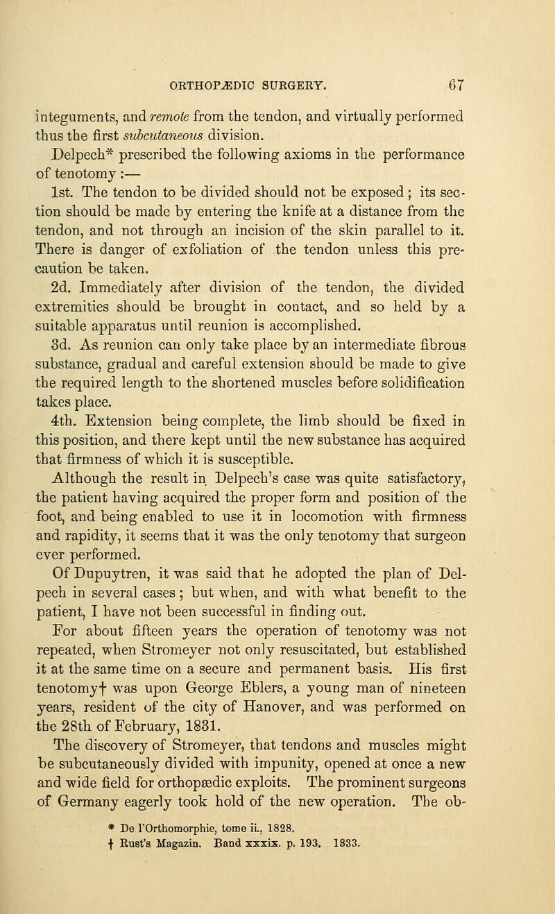 integuments, and remote from the tendon, and virtually performed thus the first subcutaneous division. Delpech* prescribed the following axioms in the performance of tenotomy:— 1st. The tendon to be divided should not be exposed ; its sec- tion should be made by entering the knife at a distance from the tendon, and not through an incision of the skin parallel to it. There is danger of exfoliation of the tendon unless this pre- caution be taken. 2d. Immediately after division of the tendon, the divided extremities should be brought in contact, and so held by a suitable apparatus until reunion is accomplished. 3d. As reunion can only take place by an intermediate fibrous substance, gradual and careful extension should be made to give the required length to the shortened muscles before solidification takes place. 4th. Extension being complete, the limb should be fixed in this position, and there kept until the new substance has acquired that firmness of which it is susceptible. Although the result in Delpech's case was quite satisfactory, the patient having acquired the proper form and position of the foot, and being enabled to use it in locomotion with firmness and rapidity, it seems that it was the only tenotomy that surgeon ever performed. Of Dupuytren, it was said that he adopted the plan of Del- pech in several cases; but when, and with what benefit to the patient, I have not been successful in finding out. For about fifteen years the operation of tenotomy was not repeated, when Stromeyer not only resuscitated, but established it at the same time on a secure and permanent basis. His first tenotomyf was upon George Eblers, a young man of nineteen years, resident of the city of Hanover, and was performed on the 28th of February, 1831. The discovery of Stromeyer, that tendons and muscles might be subcutaneously divided with impunity, opened at once a new and wide field for orthopaedic exploits. The prominent surgeons of Germany eagerly took hold of the new operation. The ob- * De I'Orthomorphie, tome ii., 1828. f Rust's Magazin. Band xxxix. p. 193. 1833.