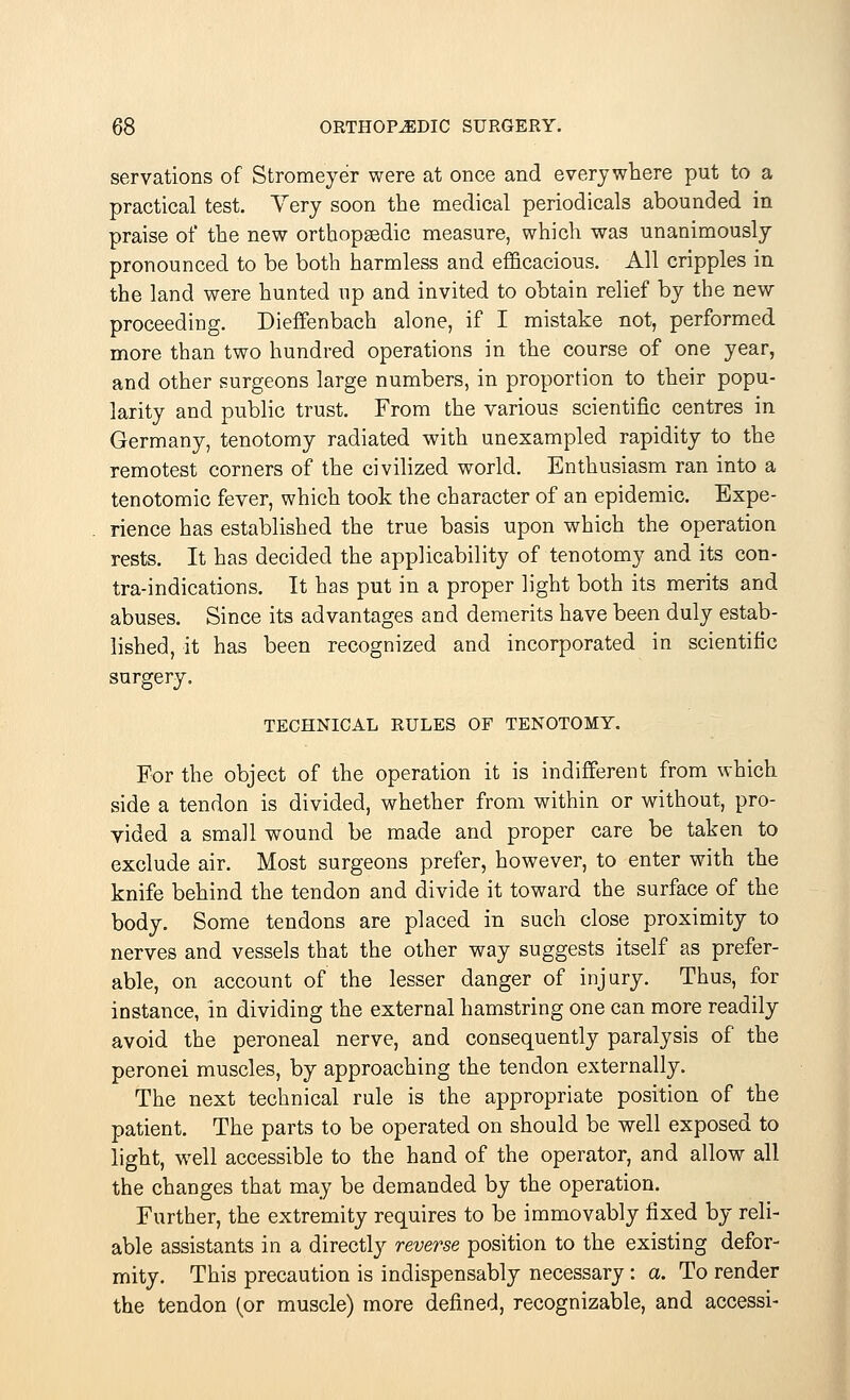 servations of Stromeyer were at once and everywhere put to a practical test. Very soon the medical periodicals abounded in praise of the new orthopaedic measure, which was unanimously pronounced to be both harmless and efficacious. All cripples in the land were hunted up and invited to obtain relief by the new proceeding. Dieffenbach alone, if I mistake not, performed more than two hundred operations in the course of one year, and other surgeons large numbers, in proportion to their popu- larity and public trust. From the various scientific centres in Germany, tenotomy radiated with unexampled rapidity to the remotest corners of the civilized world. Enthusiasm ran into a tenotomic fever, which took the character of an epidemic. Expe- rience has established the true basis upon which the operation rests. It has decided the applicability of tenotomy and its con- traindications. It has put in a proper light both its merits and abuses. Since its advantages and demerits have been duly estab- lished, it has been recognized and incorporated in scientific surgery. TECHNICAL RULES OF TENOTOMY. For the object of the operation it is indifferent from which side a tendon is divided, whether from within or without, pro- vided a small wound be made and proper care be taken to exclude air. Most surgeons prefer, however, to enter with the knife behind the tendon and divide it toward the surface of the body. Some tendons are placed in such close proximity to nerves and vessels that the other way suggests itself as prefer- able, on account of the lesser danger of injury. Thus, for instance, in dividing the external hamstring one can more readily avoid the peroneal nerve, and consequently paralysis of the peronei muscles, by approaching the tendon externally. The next technical rule is the appropriate position of the patient. The parts to be operated on should be well exposed to light, well accessible to the hand of the operator, and allow all the changes that may be demanded by the operation. Further, the extremity requires to be immovably fixed by reli- able assistants in a directly reverse position to the existing defor- mity. This precaution is indispensably necessary: a. To render the tendon (or muscle) more defined, recognizable, and accessi-