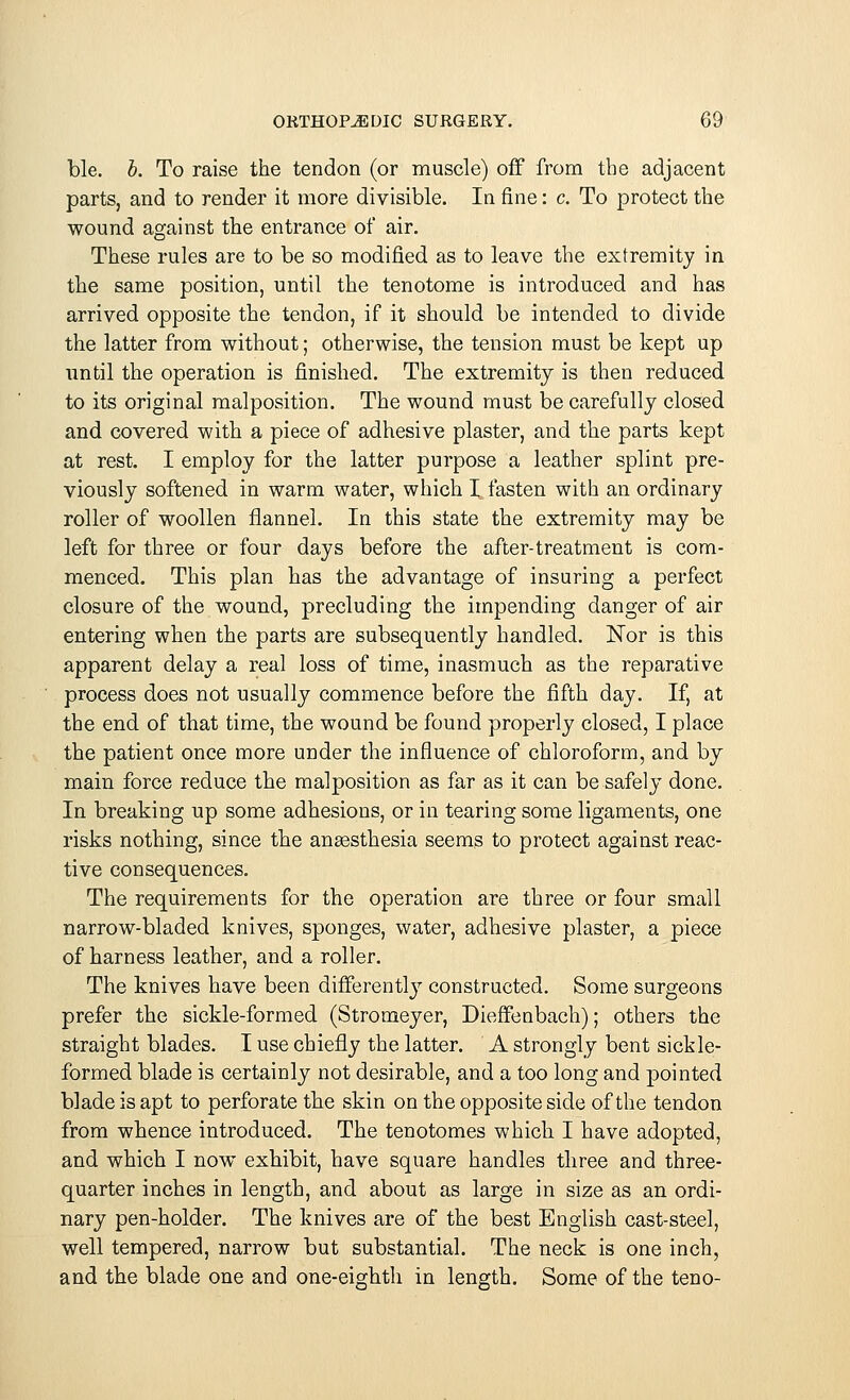 ble. b. To raise the tendon (or muscle) off from the adjacent parts, and to render it more divisible. In fine: c. To protect the wound against the entrance of air. These rules are to be so modified as to leave the extremity in the same position, until the tenotome is introduced and has arrived opposite the tendon, if it should be intended to divide the latter from without; otherwise, the tension must be kept up until the operation is finished. The extremity is then reduced to its original malposition. The wound must be carefully closed and covered with a piece of adhesive plaster, and the parts kept at rest. I employ for the latter purpose a leather splint pre- viously softened in warm water, which I fasten with an ordinary roller of woollen flannel. In this state the extremity may be left for three or four days before the after-treatment is com- menced. This plan has the advantage of insuring a perfect closure of the wound, precluding the impending danger of air entering when the parts are subsequently handled. Nor is this apparent delay a real loss of time, inasmuch as the reparative process does not usually commence before the fifth day. If, at the end of that time, the wound be found properly closed, I place the patient once more under the influence of chloroform, and by main force reduce the malposition as far as it can be safely done. In breaking up some adhesions, or in tearing some ligaments, one risks nothing, since the anaesthesia seems to protect against reac- tive consequences. The requirements for the operation are three or four small narrow-bladed knives, sponges, water, adhesive plaster, a piece of harness leather, and a roller. The knives have been differently constructed. Some surgeons prefer the sickle-formed (Stromeyer, Dieffenbach); others the straight blades. I use chiefly the latter. A strongly bent sickle- formed blade is certainly not desirable, and a too long and pointed blade is apt to perforate the skin on the opposite side of the tendon from whence introduced. The tenotomes which I have adopted, and which I now exhibit, have square handles three and three- quarter inches in length, and about as large in size as an ordi- nary pen-holder. The knives are of the best English cast-steel, well tempered, narrow but substantial. The neck is one inch, and the blade one and one-eighth in length. Some of the teno-