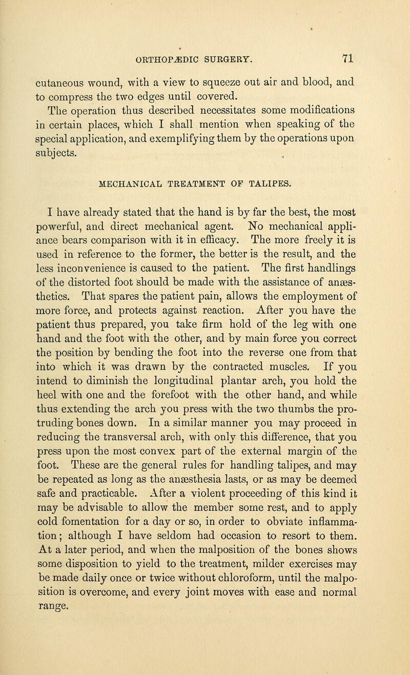 cutaneous wound, with a view to squeeze out air and blood, and to compress the two edges until covered. The operation thus described necessitates some modifications in certain places, which I shall mention when speaking of the special application, and exemplifying them by the operations upon subjects. MECHANICAL TREATMENT OF TALIPES. I have already stated that the hand is by far the best, the most powerful, and direct mechanical agent. No mechanical appli- ance bears comparison with it in efficacy. The more freely it is used in reference to the former, the better is the result, and the less inconvenience is caused to the patient. The first handlings of the distorted foot should be made with the assistance of anaes- thetics. That spares the patient pain, allows the employment of more force, and protects against reaction. After you have the patient thus prepared, you take firm hold of the leg with one hand and the foot with the other, and by main force you correct the position by bending the foot into the reverse one from that into which it was drawn by the contracted muscles. If you intend to diminish the longitudinal plantar arch, you hold the heel with one and the forefoot with the other hand, and while thus extending the arch you press with the two thumbs the pro- truding bones down. In a similar manner you may proceed in reducing the transversal arch, with only this difference, that you press upon the most convex part of the external margin of the foot. These are the general rules for handling talipes, and may be repeated as long as the anaesthesia lasts, or as may be deemed safe and practicable. After a violent proceeding of this kind it may be advisable to allow the member some rest, and to apply cold fomentation for a day or so, in order to obviate inflamma- tion ; although I have seldom had occasion to resort to them. At a later period, and when the malposition of the bones shows some disposition to yield to the treatment, milder exercises may be made daily once or twice without chloroform, until the malpo- sition is overcome, and every joint moves with ease and normal range.