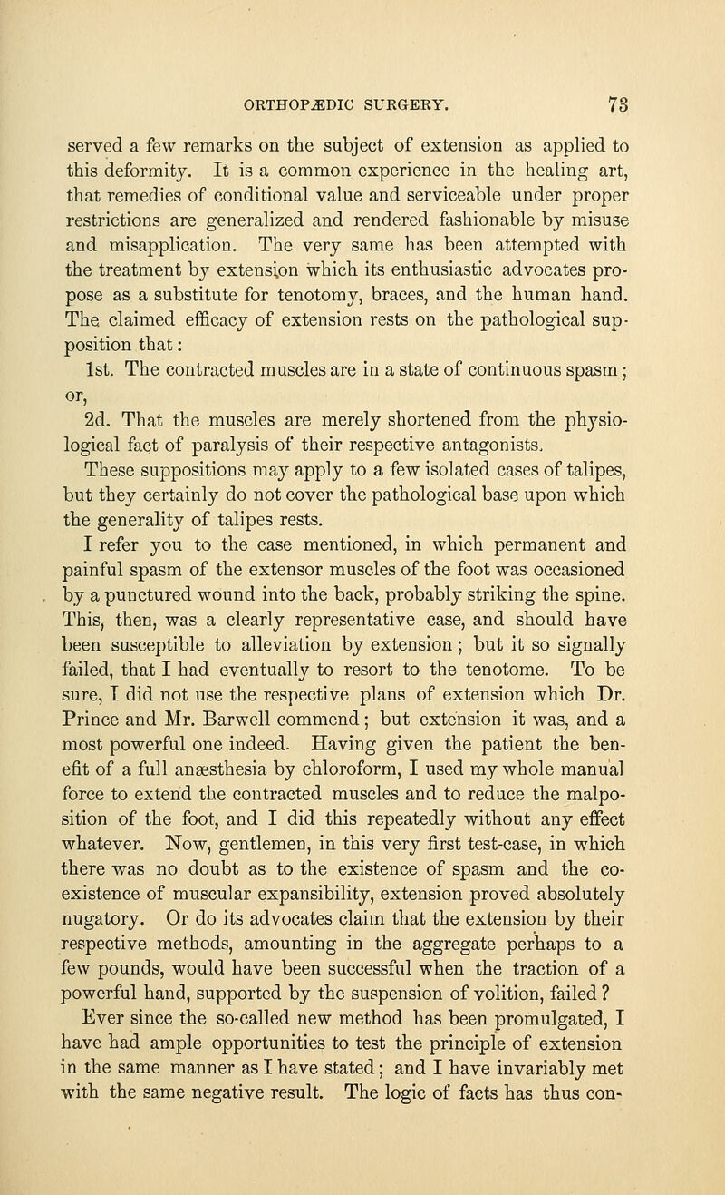 served a few remarks on the subject of extension as applied to this deformity. It is a common experience in the healing art, that remedies of conditional value and serviceable under proper restrictions are generalized and rendered fashionable by misuse and misapplication. The very same has been attempted with the treatment by extension which its enthusiastic advocates pro- pose as a substitute for tenotomy, braces, and the human hand. The claimed efficacy of extension rests on the pathological sup- position that: 1st. The contracted muscles are in a state of continuous spasm; or, 2d. That the muscles are merely shortened from the physio- logical fact of paralysis of their respective antagonists. These suppositions may apply to a few isolated cases of talipes, but they certainly do not cover the pathological base upon which the generality of talipes rests. I refer you to the case mentioned, in which permanent and painful spasm of the extensor muscles of the foot was occasioned by a punctured wound into the back, probably striking the spine. This, then, was a clearly representative case, and should have been susceptible to alleviation by extension; but it so signally failed, that I had eventually to resort to the tenotome. To be sure, I did not use the respective plans of extension which Dr. Prince and Mr. Barwell commend; but extension it was, and a most powerful one indeed. Having given the patient the ben- efit of a full anaesthesia by chloroform, I used my whole manual force to extend the contracted muscles and to reduce the malpo- sition of the foot, and I did this repeatedly without any effect whatever. Now, gentlemen, in this very first test-case, in which there was no doubt as to the existence of spasm and the co- existence of muscular expansibility, extension proved absolutely nugatory. Or do its advocates claim that the extension by their respective methods, amounting in the aggregate perhaps to a few pounds, would have been successful when the traction of a powerful hand, supported by the suspension of volition, failed ? Ever since the so-called new method has been promulgated, I have had ample opportunities to test the principle of extension in the same manner as I have stated; and I have invariably met with the same negative result. The logic of facts has thus con-