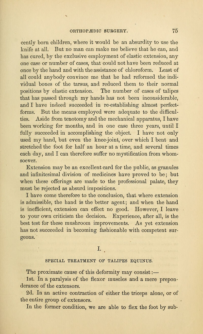 cently born children, where it would be an absurdity to use the knife at all. But no man can make me believe that he can, and has cured, by the exclusive employment of elastic extension, any one case or number of cases, that could not have been reduced at once by the hand and with the assistance of chloroform. Least of all could anybody convince me that he had reformed the indi- vidual bones of the tarsus, and reduced them to their normal positions by elastic extension. The number of cases of talipes that has passed through my hands has not been inconsiderable, and I have indeed succeeded in re-establishing almost perfect- forms. But the means employed were adequate to the difficul- ties. Aside from tenotomy and the mechanical apparatus, I have been working for months, and in one case three years, until I fully succeeded in accomplishing the object. I have not only used my hand, but even the knee-joint, over which I bent and stretched the foot for half an hour at a time, and several times each day, and I can therefore suffer no mystification from whom- soever. Extension may be an excellent card for the public, as granules and infinitesimal division of medicines have proved to be; but when these offerings are made to the professional palate, they must be rejected as absurd impositions. I have come therefore to the conclusion, that where extension is admissible, the hand is the better agent; and when the hand is inefficient, extension can effect no good. However, I leave to your own criticism the decision. Experience, after all, is the best test for these mushroom improvements. As yet extension has not succeeded in becoming fashionable with competent sur- geons. SPECIAL TREATMENT OF TALIPES EQTJINUS. The proximate cause of this deformity may consist:— 1st. In a paralysis of the flexor muscles and a mere prepon- derance of the extensors. 2d. In an active contraction of either the triceps alone, or of the entire group of extensors. In the former condition, we are able to flex the foot by sub-